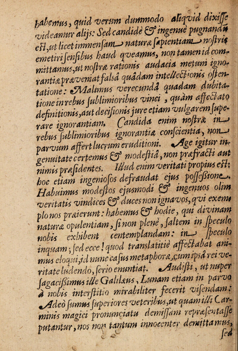 habemus j quid verum dummodo aliqvii videamur alijs: Sedcandide & ingeme pu^ eH ut licet immenJam-J natur# fapientiams nofirq emetirifenfibm haud qveamus,non tamenidcom, mittamus,ut noftra rationi* audacia metum tgno* rantkmvernatfalsd quadam inteMhomsoJten- tatione: tZMalmm verecunda quadam tluojta* tioneirmbiti tut/limionbtK vinci > ?«■»’ “pctatD definitionis,aut decifioni*jure etiam vnlgaremjufe- rare ignorantiam, Candida enim mfira relm {ultimioribus ignorantia conscientia, mn~j parvum affert lucrum eruditioni. %Age igitur itb Lnuitatecertemus & modefiid,nonprafiatti aut nimis prdidentes. Illud enim veritati propius eBs hoc etiam ingeniosos defraudat ejus pJJeJSioniu, Habuimus modefios ejusmodi & ingenuos ohm ^ventatis vindices 0* duces non ignavos, qvi exemi pio nos praierunt: habemus & hodie , qui divinam natura opulentiam, fi non plene, faltem mjkeculo nobis exhibent centemplandam: m-a Ipeculo inquam 5 fed ecce! quod translatipe affectabat am- mus eloquiM nunccafus metaphorarum ipsa rei ve¬ ntate fidendo firio enuntiat. udijii, ut nuper (agacifimus ille Qahlaus, Unam etiam in parvo d nobis mterfiitio mirabiliter fecerit vtjemam: is4deo fumus fupsriores veteribus,ut quam tUi C ar- minis magici pronunciatu demijfam reprajcntajje putantur,nos mn tantum innocenter demittamus, * i '' I™