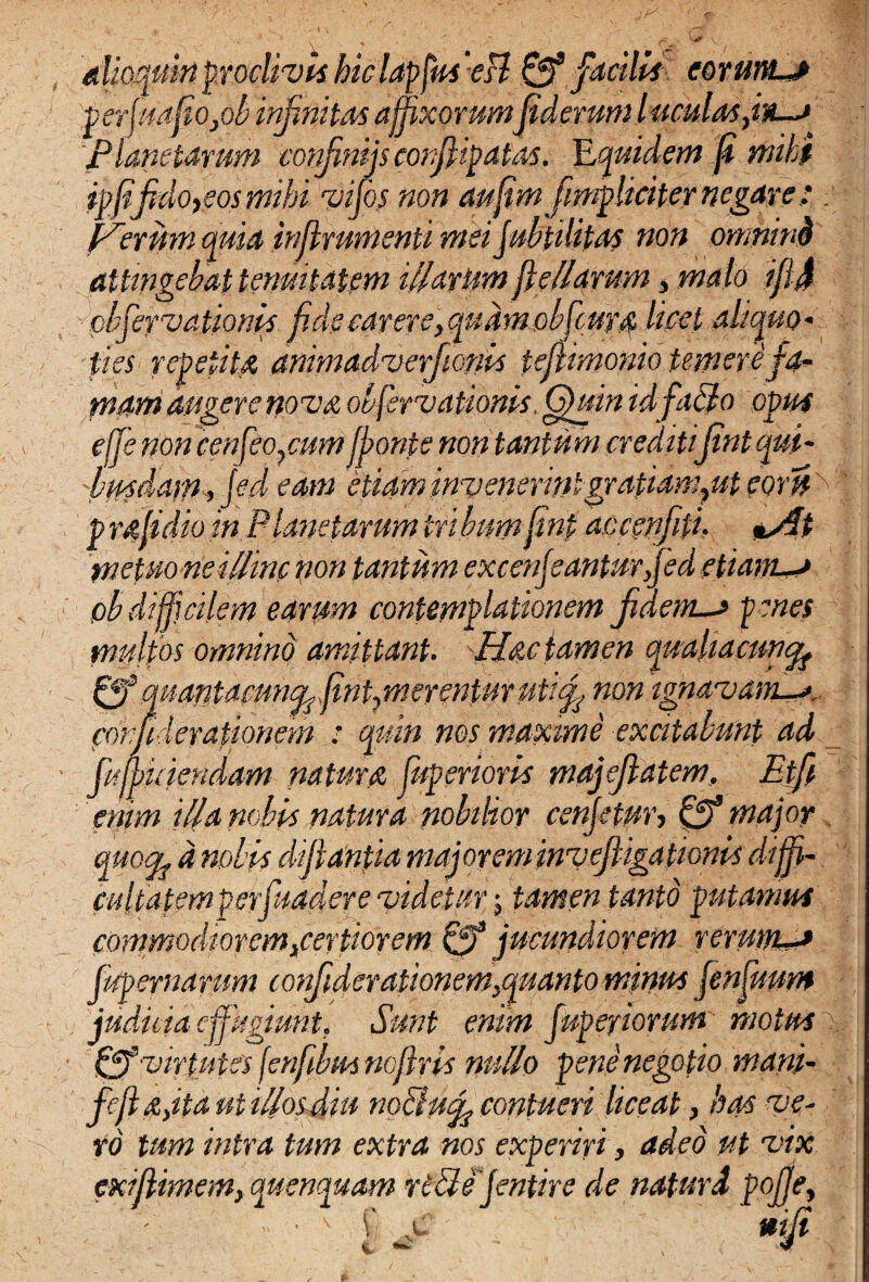 dioquinproclivis hiclapfuseH & facilis corunt*» perjmfio}ob infinitas affixorumfiderum luculos jn-a 'planetarum confimijs confiipatas. YLquidem fi mihi ipfifido,eos mihi vi fis non aufim [impliciter negare : . Perum quia inflrumenti mei jubfUifas non omnind attingebat tenuitatem illarum flellarum, malo ifij pbfeyvationis fide carere,qudm obfiuro licet aliquo• fies repetita animadverfionis tefiimonio temere fa¬ mam augere novo obfervationis. Quin idfablo opus effe non cenfeo/sum ffonte non tantum cveditifint qui- 'bmdaw^ fid eam etiam invenerintgrafiangut por»' p mfi dio in Planetarum tribum finp accenfiti. «y/f metuo ne illine non tantum excenfianturfied etianu* ob difficilem earum contemplationem jiaem-j p enes mulfos omnino amittant. Hoc tamen qualiacuncfo 0^ mantamn^fint/nerenturutifi non ignavam^*,, fonfiderationem : quin nos maxime excitabunt ad fiwkiendam naturo fuperioris majefiatem, Etfi enim illa nobis natura nobilior cenjetur, & major quofyd nobis difflantia majoreminvefUgationis diffi¬ cultatem perfuadere videtur; tamen tanto putamus commodiorem3,certiorem 0* jucundiorem rerum** f/rp er narum corfiulcrationem/quanto minus finfimm judicia effugiunt. Sunt enim fuperiorum motus Uff virtutes fenfibus ncftris nullo pene negotio mani- feftojta ut illos diu noUutfi contueri liceat, has ve¬ ro tum intra tum extra nos experiri, adeo ut vix exifiimem, quenquam riSlefintire de naturd pojje,