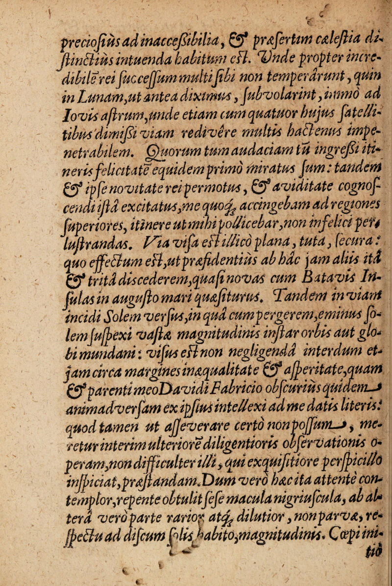 preciojius ad inaccefibilia, Qf pr&fert/im calejlia du ftm ftius intuenda habitum cB. Unde propter incre¬ dibile rei fuccejfummultiJibi non temperarunt,quin in Lunam,ut antea diximus, jubvolarint, i> mnd ad Jovis a(lrum,unde etiam cum quatuor hujus fatelli* tibus'dimi0iviam redivere multis ba&enus impe¬ netrabilem. Otiorum tum audaciam tu ingrejst iti* neris felicitate equidem primo miratus Jum: tandem ipfe novitate reipermotus, & aviditate cognof- cendi iftd excitatus,me quo f accingebam ad regiones fuperiores, itinere utmibipollicebar,non infelici peri lulirandas. ia vifa csl ilhco plana, tuta, jecur a . quo ejfe&am eB,utprafidentius ab hac jam aliis itd 0* tritd dis cederem,qaafi novas cum Batavis In¬ fulas in augufto mari quajitums. Tandem in viant incidi Solem ver Jus,in qua cum pergerem,eminus fo- lemjufbexi vafla magnitudinis injiar orbis aut glo* bi mundani i vifuseBnon negligendd interdum et* jam circa margines inaequalitate 0* ajjeritate,quam Qf parenti meoDavidi Fabricio obfcurtus quidem-J ammadverfam ex ipfm intellexi ad me datis literis.* quod tamen ut ajjeverare certo non poJfunLJ, me¬ retur interim ulteriore diligentioris obfervationis o- peram,non difficulter illi y qui exquifitiore perjjicillo inJl>iciat,praJlandamX)um vero hac ita attente con¬ templor,repente obtulitfefe macula nigriufcula, ab al* terd vero parte rarior atef dilutior, nonparva, re* (Jettuad difcum f lisfabito,magnitudinis. Coepi ini*