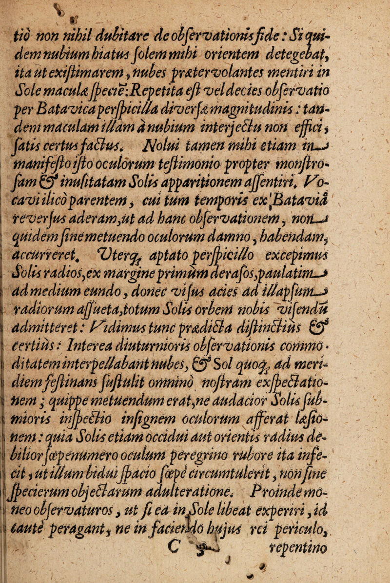 Y) L'-J tio non nihil dubitare de obfenationisfide : Si qui- dem nubium hiatus Jolcm mihi orientem detegebat, ita ut exijiimarem, nubes pmienolantes mentiri in Sole macuUfbeeie-.Rcpetita ejl vel decies obfenatio per Batavicaperjbiciua diierfa magnitudinis: tan¬ dem maculam illam d nubium interj eBu non effici * fatia certm faclm. Nolui tamen mihi etiam in-J mamfeflo jfio oculorum tejUmOnio propter tnonfiro- fam ©* inufiiatam Solis apparitionem affentkh Vo- ' 11 ' arentem y cui tum temporis etcfiatavid cavi rev er jus aderam}ut ad hanc obfcrvationem, non—t i accurreret. Utercgj aptato perjpictUo excepimus Solis radios, ex margine primum derafosypaulatint-a ad medium eundo, donec ii jus acies ad iUdpfutiLJ | radiorum ajjuetd,totum Solis orbem nobis iij admitteret: Fidimus tunc prddiBa difiinBius Certius: Interea diuturnioris obferiationis commo ¬ ditatem interpellabant nubes, &S ol quofy.dd meri* diemfeJUnans fufiulii omnino nofiram exffeBatto¬ nem / quippe metuendum er ai,ne dudacior Solisjub- ndoris irffbeBio infignem oculorum afferat lajto- nem: quia Solis etiam occidui aut orientis radius de¬ biliorjcep enumero oculum peregrino rubore ita infe¬ cit t ut illum bidui ffacio fcepe circumtulerit, non fine 11 JpecierUm objeBarum adulteraiionei Proinde mo- i neo obferiaturos, ut fi ea in Sole libeat experiri, id ii Cauti peragant i ne in faciendo hujus rei periculo, - C ,  . j repentino