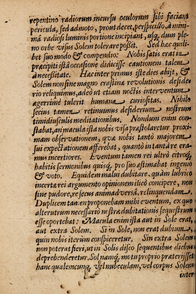 repentino' radiorum incurfu oculorum jibi factant - fericula, frd admoto, prout decet,perjpici//o ,a mmi- tnd radiofi luminis portione incipiant, ufedum ple¬ no orbe vi fas Solem tolerarepofiit. _ Sed h&c qmh- - bet fuo modo & compendio: Nobis fatis erat n pradpiti ijldoccafione didicijfe cautionem talem—> anecefitate. Hac inter primus ijledtes abijffS Solem nonfine magno craJlinA revolutionis dejide* vio reliquimus,adeo ut etiam notiis interventum—> aerrime tulerit humanet—f curiojitas. Nihilo fecius Umen—> retinuimus dejideruwi—* noflrum timidiufculis meditationibus, Nondum enim coth (labat,anmaculaijlanobis vifaprAftolaretur proxi¬ mam observationem, cjVA nobis tanto macorem—* fui epcpeffationem afferebat, quanto infantare era- mus incertiores. Uvent um tamen rei ultro citrocff habitis fermonibus cpuiso^ pro fuo ajlimabat ingenio & voto. Equidem malui dubitare»quam lubrico incerta rei argumento opinionem ihco concidere , non jine pudore,rejecus animadversa) r e linquendam-**» Duplicem tamenproponebammibi eventumy ex quo alterutrum necejario ncjirsi dubitationis JequeJlrum j ejje oportebat .* tjftdacula enim ijla aut in Sole erat* J aut extra Solem. Si in Sole, non erat dubiuw-j, J (quin nobis iterum conjiceretur, Sin extra ^o/^i j non poter a tjieri, ut tn Solus dijco fequentibus diebtHi deprehenderetur.Sol nam motu proprio prMertjffeti ' /nubemlamfvel corpus Solem inter