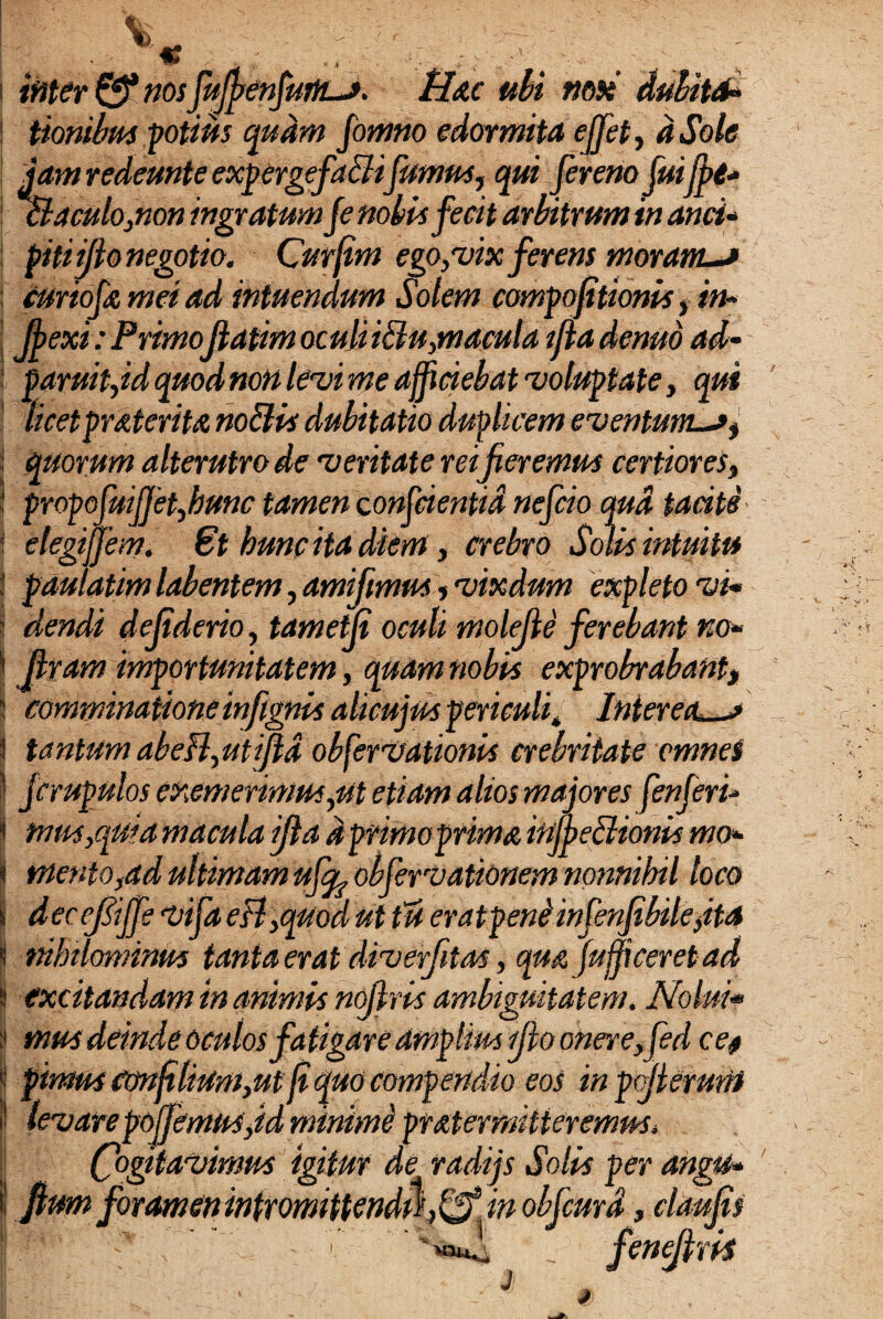 ititer & nos fujfienfuitLJ. Hac ubi nox dubita* tionibus potius quam fomno edormita ejfet, dSole jam redemte expergefacitfumus, qui fer eno fuifpt* & a culo,non inoratum fe nobis fecit arbitrum in and* . . „ Jr j . r pUiijtonegotio. Lurjim ego,vix jerens moram—» curiofa mei ad intuendum Solem compofitionis f in* Jj>exi: PrimoJlatim oculi iBu,macula ifla demo ad- paruit,id quod non levi me afficiebat voluptate, qui licetprAteritA nodis dubitatio duplicem eventmn^a, quorum alterutro de veritate reifieremus certiores, propofuiffet,hunc tamen conjcientid nefcio qua taciti elegiffem. 6t hunc ita diem , crebro Solis intuitu pdulatim labentem, amifimus,vixdum expleto vi* dendi defiderio, tametfi oculi molejle ferebant no* firam importunitatem, quam nobis exprobrabant, comminatione infignis alicujus periculi * Inteream tantum abeB,utifld obfervationis crebritate omnes jcrupulos exemerimus,ut etiam alios majores fenferi- mus,qui a macula ifla d primoprima injb e Bionis mo¬ mento,ad ultimam uffo obfervationem nonnihil loco deccfijfe vifa eB,quod ut tu eratp ene infenfibile,ita nihilominus tanta erat diverfitas, qua fuffi ceret ad excitandam in animis nojlris ambiguitatem. Nolui• mus deinde oculos fatigare amplius ijio onere,fed ce, pimus Confilium,ut (iquo compendio eos in pojiemm 're poffemits,id minime pr at er mitteremus. Cogitavimus igitur de radijs Solis per angu* fium foramen intromittendus ffj in obfcma, claufis ' i f ' '«sui _ fenejlris