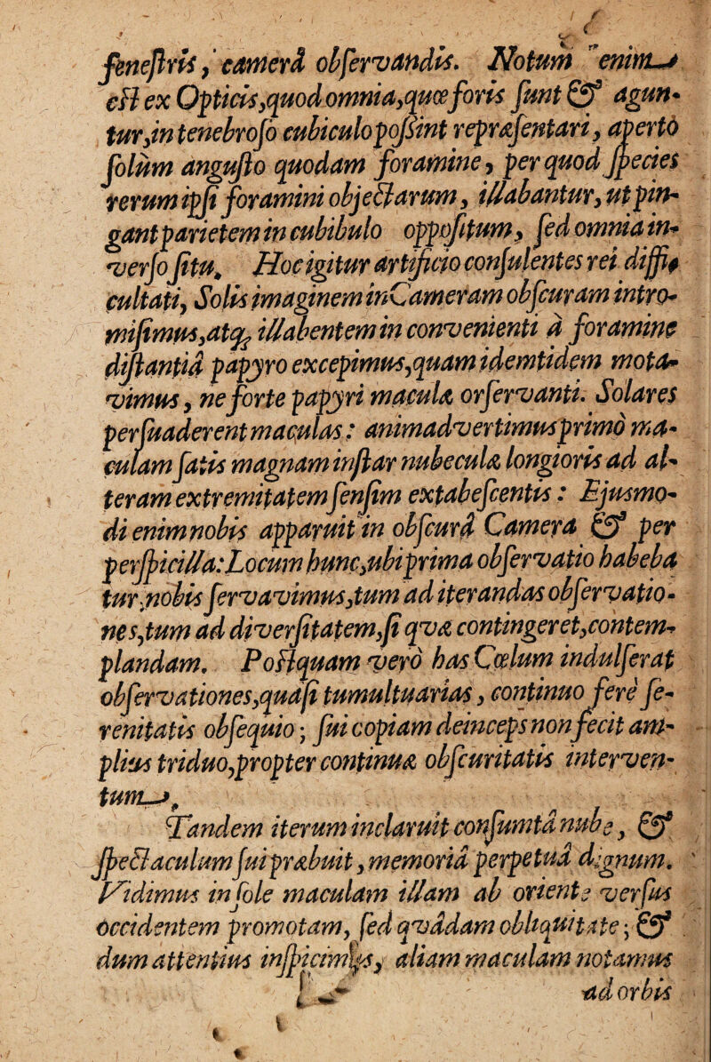 4 ., - , ( ■ ' ■ '/s ( fenejlris, camerd obfervandis. Notant enim** eH ex Opticis,>quod omnia,quaeforis fmt Qf agun¬ tur,in tenebrojo eubiculopojsint reprafentari, aperto (olam anguflo quodam foramine, per quodjpecies rerum ipfi foramini obje&arum, illabantur, utpin¬ gantparietem in cubibulo oppoftum, fedomniain- verjojitu, Hoc igitur artificio confulentes rei diffi? cultati, Solis imaginem inCameram obfcuram intro* mifimus,at% illabentem in convenienti a foramine difianfid papyro excepimus,quam idemfidem mota* ruimus, ne forte papyri macula orfervanti. Solares perfuaderent maculas: animadvertimus primo ma* miam fatis magnam infiar nubecula longioris ad ali¬ ter am extremitatemfenjim extabefcentis: Ejusmo¬ di enimnobis apparuit in obfcurd Camera 0* per perficilla:Locum hunc,ubiprima obfervatio habebo, tur nobis fervavimus, tumad iterandas obfer vatio- nes,tum ad diverfitatem,fi qva contingeret,contem¬ plandam, Poflquam vero has Coelum indui fer at obfervationes,quafi tumultuarias, continuofere fe- renifatts objequio; fui copiam deinceps non fecit am¬ plius triduo,propter continua obfcuritatis inteyven- tum-jf Tandem iterum inclaruit confumtd nube, 0* Jbe&aculumJuiprabuit, memoria perpetua dignum, didimus infole maculam illam ab oriente verfus Occidentem promotam, fed qvddam obliquitate yQf dum attentius injbicimksj aliam maculam notamus j „4 ' ad orbis %