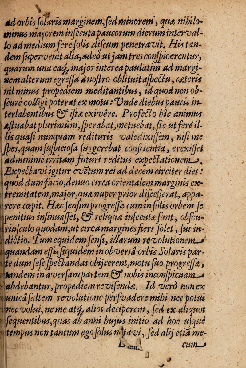 sd orbis (olaris marginemfed minorem', qua nihilo* minat ma j orem infecutapaucorum dierum inter val- lo ad medium fer ejolis mfcum penetravit» His tan¬ demfupervemt alia, adeo ut jam tres condicerentur, quarum ma eaci major interea paulatim ad margi- 4 i ■ rr ■- n I f- • n n . * nem alterum egrefja a nojtro oblitwtajpetiu, catena j nil mium propedtem meditantihus, id quod non oh* \ fcurecolligj poterat ex motu ■ Unde diebus paucis in- ' terlabentibus ifta exivere. ProfeElo hic animus | aftuahatplurimumJjerahatjWetuehatjfic ut fere il~ •j lis quoji nunquam redituris vale dixijfem, nifi me sijj>cs,quam (ujpiciofa Juggerebat confcientia, erexijjet | admmime irritam futuri reditus expeti ationem-j. j BxpeElavi igitur evetum rei ad decem circiter dies t iquod dum facio ydenuo arca orientalem marginis ex- : f tremitatem,major,qua nuper prior difcejjerat, appa¬ rere coepit. Hac jenfmprogrejja cum infulis orbem je 'penitius infinuajjet, & reliqua infecutafmt, obfcu- iiriujculo quodam,ut arca margines fert Jolet, fut in- 'ddiclio. Tum equidem fenji, illarum revolutionem—» ,iaquandam effajiquidem in obversa orbis Solaris par¬ ate dumJefejpetlandas obij cerent,motu fuo progrejfa, mandem in averfampartem & nobis incom>icuam~* s \abdebantur,propedtem revifenda. Id vero non ex 'tmnicdfaltem revolutione perfvadere mihi nec potui rnecvolui,nemeat<f alios deciperem, fed ex aliquot g feqmntibus,quas ab anni hujus initio ad hoc ufqus g tempus non tantum ego jolus nfavi, fed aUj elia me- j :