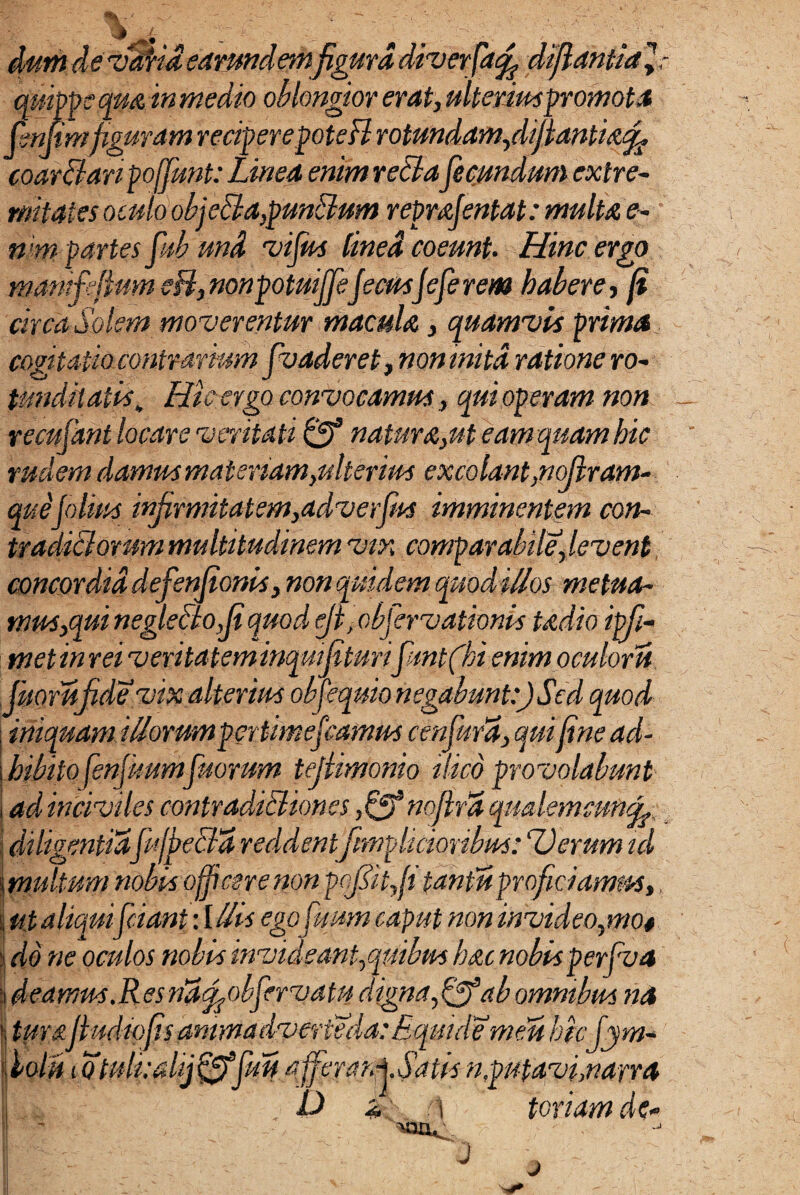 ver a, ijtantidyr quippe qm in me dio oblongior erat, ulterium promota Hmfiguram reriperepoteri rotundam,diflantia% coar&anpoffunt: Linea enim reLta fecundum extre¬ mitates oculo obfi tl a,punctum repmfintat: multa e- n <m partes fub und vifus lined coeunt. Hinc ergo mamfefium eB,nonpotuiffefecusjeferem habere, fi circa Solem moverentur macula, quamvis prima, cogitatio contrariumfoaderet, non inita ratione ro¬ tunditatis , Hic ergo convocamus, qui operam non recufant locare veritati 0* natura,ut eam quam hic rudem damus materiam,ulterius excolant,nofram- quejolius infirmitatem,adverfiis imminentem con¬ tradici orum multitudinem vix comparabile, levent concordia defenfionis, non quidem quod ittos- metua¬ mus,qui neglecto fi quod eji ,obfer vationis tadio ipfi- metinrei veritateminqmfiturifuntfihi enim oculoru Jiioruf de vix alterius obfequio negabunt:) Sed quod iniquam iHorum pertimefiamus cenfura, qui fine ad¬ hibitofinfuumfuorum tejtimonio ilico provolabunt ad inciviles contradi&iones nofird qmlemcunfc.t J diligentia fuffiebfa reddent[implumibus: Devum id 5 multum nobis officere non pofhtf tantis proficiamus,, i ut aliqui friant : I His egofuum caput non invideo,mo* i do ne oculos nobis invideant, quibus hac nobis perfva | deamas.Resriafobfirvatu digna,Qf ab omnibus na turajludiofis anima dver&da: Equule meu bkfiym- iolri i Qtuli:dij&fuH afferar.jSatis n,putavi, narra D & i toriam dc *P J