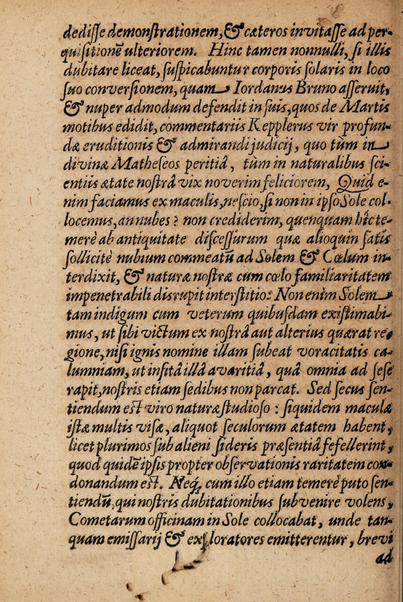 ded$edemonftrationem,&cateros invitaffe ad fer» mijttiomulterior ens. Hinc tamen nonnulli,fi illia dubitare liceat, Micabuntur corporis folatis in toco fuo converfonem, quani-j Iordanus Bruno ajferuit* Qf nuper admodum defendit in piis, quos de Aclartis motibus edidit, commentariis Kepplerus vir profun-• da eruditionis admirandi judici), quo tum ins divina Aiafhe{eos peritid, tum in naturalibus fav¬ entiis atatenojivd vix noverimfeliciorem, Quid e» nimfaciamusex maculis jie(cio,fi nonin ipfaSotecol- locemus,an nubes > non crediderim, quenqnam htc te* mere ab antiquitate difcejjurum qua afioqmnfatk folli cite nubium commeatu ad Solem & Ccdum in* ter dixit, Qf natura noffra cum cocto familiaritatem impenetrabili disrupitinteijiitios Non enimSolertLJ- tam indigum cum 'veterum quibufdam exiflimabi* mus, ut (ibi viUum ex nojjrdaut alterius quxratree gione, niji ignis nomine illam fubeat voracitatis ca* lumniam, ut infitd illd avaritid, qud omnia ad jefe’ rapit,noffris etiamfedibus non parcat. Sed fecus fen* tiendum efl viro nafurajludiojo : fiquidem macula ilia multis vi fa . aliquot feculorum atatem habent f • W' 0 ^ t 1 ** ^9 Jr9’‘ Wf • ^ • W~ 0 a/ J * L J . ; , ... ' » \ licet plurimosfub alieni jtderis prafentidfefellerint t quod quideimspropter obfervaiionis raritatem coti* donandum efl. Necf cumillo etiam temeti putofen* Uendu,quinojiris dubitationibus fub venire volens, Cometarum officinam in Sole collocabat. Unde tam¬ quam emiffarij fff exiloratores emitterentur, brevi . . •; i J' ■ ad