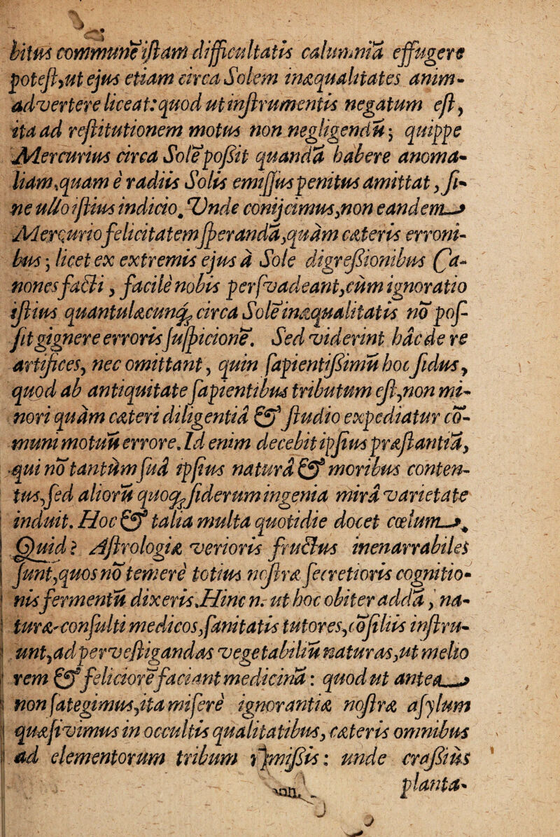bitm communetflettn difficultatis calumnia effugere poteffut ejus etiam circa Solem inAquahtates anim¬ advertere liceat:quod utinjlrumentbs negatum efl, ita ad reflitutionem motus non negligendu; quippe Jtdercurius circa Solepofiit quandct habere anomas- liam,quam e radiis Solis emtffus penitus amittat ,fi- ne uUoiflius indicio. Unde conijcimus,non eandem-* yVleycuriofelicitatemfberandd,qudm cAteris erroni¬ bus ; licet ex extremis ejus d Sole digrefik non esfabii, facile nobis perfvadeant,cum ignoratio illius quantulacuncf circa Soleinmualitatis no pof- fitgignere errorisJuwicione. Sedrviderint haede re artifices, nec omittant, quin fapientifiimu hocfidus, quod ab antiquitatefapientibus tributum efl,non mi¬ nori quam cateri diligentia & fiudio expediatur co¬ munt motui* errore. Id enim decebit ipjius prafianud, •mi no tantumfud tpfius naturd& moribus conten¬ tus fed alioru quoc^fiderum ingenia mira'varietate induit. Hoc& talia multa quotidie docet coelum—*. Quid i AfirologtA 'verioris fru&us inenarrabiles Junt,quosno temere totius nefira fecrettoris cognitio¬ nis fermenti* dixeris .Hinc n. ut hoc obiter acida, na- turA-confulti medicos fanitatis tutores,co‘(iliis injlru- unt,adpervefiigandas vege tabiliu natur as,ut meho rem & feliciore faciant medicina: quod ut antea non fategimuSyita mifere ignoranti a ncflrA ajylum quffvvimus in occultis qualitatibus, cAt er is omnibus ad elementorum tribum fjmffis: unde craffim 'J