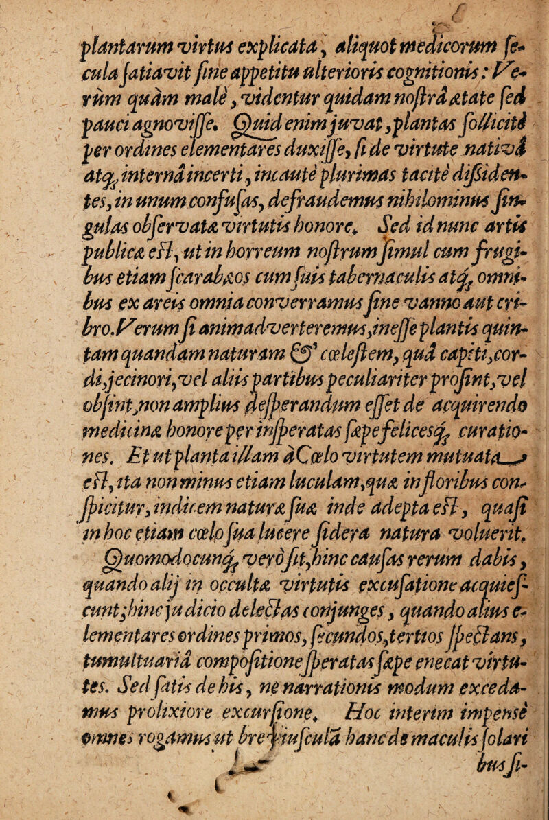 plantarum •virtus explicata, aliquot medicorum fe¬ cula (atiavit fine appetitu ulterioris cognitionis effe¬ rum quam male, 'videntur quidam noflrdatate fed pauci agnovi fle, Quid enim juvat ,plantas folhciti per ordines dementaresduxiffe, fide virtute nativd attfc interna incerti , incaute plurimas tacite diliden¬ tes, in unum confu fas, defraudemus nihilominus Jin- gulas obfervat a virtutis honore\ Sed id nunc artis publica esi, ut in horreum noflrumfimul cum frugi¬ bus etiamfcarabaos cumfuis tabernaculis atf omni¬ bus ex areis omnia converramus fine vanno aut cri¬ bro.Verum(i animadverteremus Jnefe plantis quin¬ tam quandam naturam fff cceleflem, qua capiti,cor¬ di,jecinori,vel aliis partibus peculiariter proRnt, vel obfintjion amplius deferandum ejfet de acquirendo medi lina honore per inferatas fap efelices f curatio¬ nes. Et ut planta illam dCalo virtutem mutuatas e FI, ita non minus etiam luculam,qua infloribus con¬ ficitur, indicem natura fua inde adepta efl, quaji mhocetiam ccelpfualucere jidera natura voluerit, (fuomodocunf veydfitflhinc caufas rerum dabis, quando alij'in occulta virtutis excufatione acquief- cunt flnneyudicio ddeclas conjunges, quando alius e- lementares ordines primos, fecundos,tertios fle flans, tumultuaria compojitionefer at asfape enecat virtu¬ tes. Sed fatis de his, ne narrationis modum exceda¬ mus prolixiore excurftone. Hoc interim impense omnes rogamus ut breymfcula haneds maculis folati