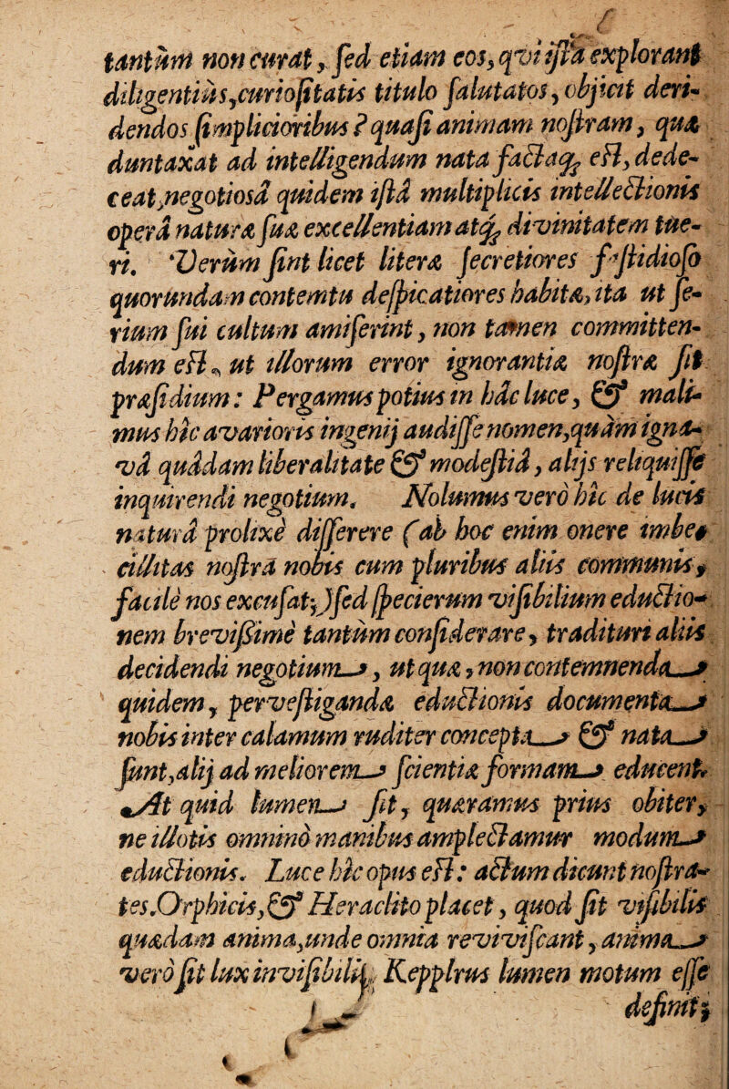 tantuni non curat, fed etiam eos, qvi ipa explorant diligentius,curio ftatis titulo falutatos, objicit deri¬ dendos fmp lictoribus P quaji animam nojlram, qua duntaxat ad inteUigendum natafaBa^ eH, dede¬ ceat, negotiosd quidem i/id multiplicis wtelleBionis opera natura fua excellentiam at<f divinitatem tue¬ ri. ‘Verum Jint licet Utera Jecretiores fjiidiojo quorundam contemtu defpkatiores habita, ita utje- rium fui cultum amiserint, non tcunen committen¬ dum efl „ ut illorum error ignorantia nojlra Jit prajidium: Pergamus potius in hdc luce, mali¬ mus hk avarioris ingensj audijfe nomen,quam igna- vd quidam liber alita te 0® modejhd, ahjs reliquijftt inquirendi negotium, Nolumus vero hic de lucis naturd prolixe differ er e (ab hoc enim onere imbe# cillitM ntflrd noois cum pluribus aliis communis, facile nos exmfatffed jfecierum vijibilium eduBio- nem brevi fime tantum confidevare, tradituri alsis decidendi negotium-», ut qua, non contemnenda—* quidem, pervejliganda eduBionis documenta—* nobis inter calamum ruditer concepta—s & nata—* |mt,alij ad meliorem-» fcientia formam-*. educent, tSit quid lumen—> fit, quaramus prius obiter> ne illotis omnino manibus ampleBamm modum-* eduBionis. Luce hic opus efl: aBum dicunt nojlra» tss.Orphicisyfff Heraclito placet, quod Jit vtfibtlis quadam anima,unde omnia revivifcant, anima—* veroft Inxinvifbilf, Kepplrus lumen motum ejfe efimt, i