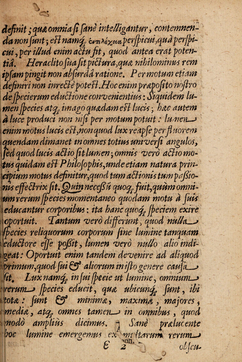 efimt ;qu& omniaJt Jane intelligdntur, contemnen¬ da non junt\ eBnam<f c^’nAtx»a,perJficm,qud perffii- cui, per illud enim altu jit, quod antea erat poten- tid. HeraditofuafltpiBma,qua nihilominus rem ipfampingit non ah fur da ratione. Per motum etiam : definiri non inreBepoteB.Hoc enimprapofito nojlro j de jbecierum educturae convenientius: Siquidem lu¬ men ffecies atyimago quadam eB lucus j hac autem d luce produci non ni fi per motum potuit: tumeri—* enim motus lucus eB,nonquod lux redpfeperfluorem quendam dimanet m omnes totius univerji angulos, i fed quod lucis a&iojit lumen ■> omnis vero a&w mo¬ tus quidam eB PhiloJophis, unde etiam natura prin- ]cipium motus definitur,quod tum aBionis tumpafiio- nis effeBrixjit. Q)mn necefiu quoq^ fuit,quum omni¬ um rerumfj ecies momentaneo quodam motu d fluis seducantur corporibus: ita hanc quoffeciem exire s oportuit. Tantum vero differunt, quod nullas ff ecies reliquorum corporum fine lumine tanquam eduBore ejje pofiit, lumen vero nullo alioindi- vgeat: Oportuit enim tandem devenire ad aliquod ' 'primum,quodfuiQf aliorum iniflogenere camas fit, Luxnamtfi infuifbeeie ut lumine, omniums ' rerum—> jf ecies educit, qua ubicunff funt, ibi r.tota : funt minima, maxima, majores, ' •media , atq? omnes tam ens in omnibus , quod modo amplius dicimus, i Sane prducente i i 1 , X ooc lumine emergemus ex mi itarun* rerum—* ; q '«au,- /, j w 2»  J Objtft*