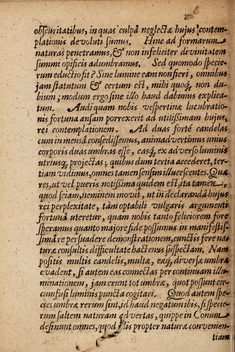 c oHfcmitdtibusj inquas' culpl negle&a hujus fontem-- ■piationis devoluti fumus,. Htnc ad formarum-* naturas penetramus,& non infeliciter divinitatem fummi opificis adumbramus♦ Sed quomodo jjecie- rum eduBioft?Sine lumine eamnonfieri, omnibus jamjiatutum & certum cB, mihi quof non du* bium j modum ergo fine illo haud dabimus explica« tum. udi quam nobis vejjertina lucubratio¬ nis fortuna anfam porrexerit ad utitif imam hujus, rei contemplationem« %y$d duas forte candelas ' cum in mensiconfedifj'mm, animadvertimus unius corporis duas umbras efje, easf ex adverfo luminis uiviusqi projectas 5. quibus dum tertia accederet, ter¬ tiam vidimus,omnes tamenfenjtm i/lucefcentss.^ua res,ut vel pueris notijsima quidem eB,ita tameyt~is,, quod fciam,neminem movit , ut in dedaranddhujus rei perplexitate, tam optabili vulgaris argumenti for funi uteretur, quam nobis tanto feliciorem fore1 (betamus quanto major efdepoJfumus: in manifejlif- famare perfundere demonfhationem,cunclisfere nat tura confultis difficultatehatlenus jujpe&am, Nam politis multis candelis,.multa, e&cf diverjaumbra evadent, Jjautem eas connectas per continuam illu¬ minationem, jam erunt tot umbra, quotpojjunt cir- cumfuf luminis puncta cogitari, fjjrnd autem jje-- cies umbra rerumjintjd haud negatum ibis,fijjecie-- rum faltem naturam advertas, quippe in Conum-* dejtnunt omnes,mod His propter natura convenien-■ %-*4r tiam