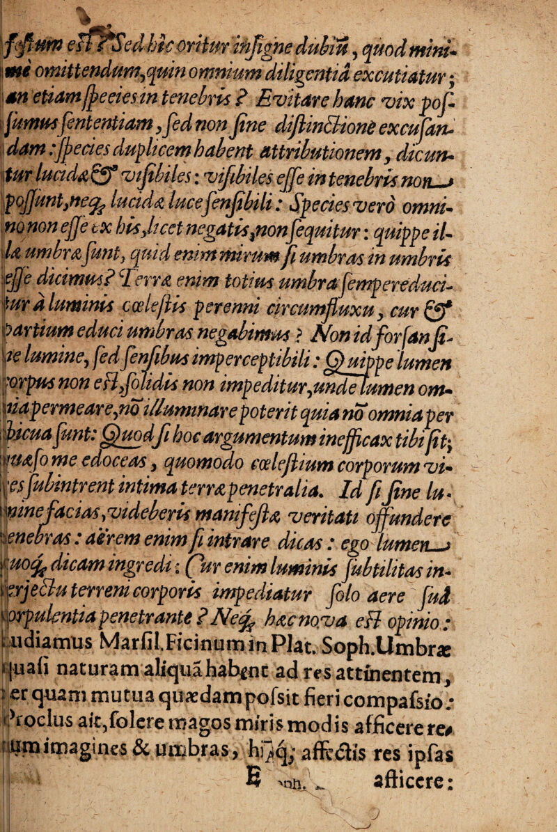 fimusfintentiam ,fiednonfine difiin&ione excufan- 'dam fifecies duplicem habent attributionem, dicun• fur lucida pfl vifibiles; vijibiles ejfie m tenebris no n « pofiunt}ne% lucida lucefenfifiili: Species vero omni- m nonejje tx bisficet negatispon[equitur: quippe il¬ la umbrafiunt, quid enim mirum fi umbras in umbris 'pfije dicimus? Terra enim totius umbrafempereduci- fur a luminis ccelejtis perenni circumfluxu, cur fff partium educi umbras negabimus ? Mon idfiorfanfi- m lumine, [edfienjibus imperceptibili: Quippe lumen 'orpusnoneHfiolidis non impeditur,mdetumenom~ aiapermeare,no illuminare poterit quia no omniaper fiicua fiunt: Quodfi boc argumentum inefficax tibifitj msafome edoceas, quomodo ccelefiium corporum vi- fiibintrent intima terra penetralia. Id fifine lu ., \mne facias {videberis manifiefia veritati offundere enebras : aerem enim fi intrare dicas : ego lumen—> dicdffl ingredi fur enim luminis jubtilitas in- ferjettu terreni corporis impediatur fiolo aere ' fiud corpulentia penetrante ? Ne% hacno.va eH opinio; • udiamus Marfil.FicifluminPJat. Soph.Umbrae i|uaii nacuram aliquahabenc ad res attinentem, ;;er quam mutua quxdampofsit fieri compafsio; Coelus ait,folere magos miris modis afficere re* { « •