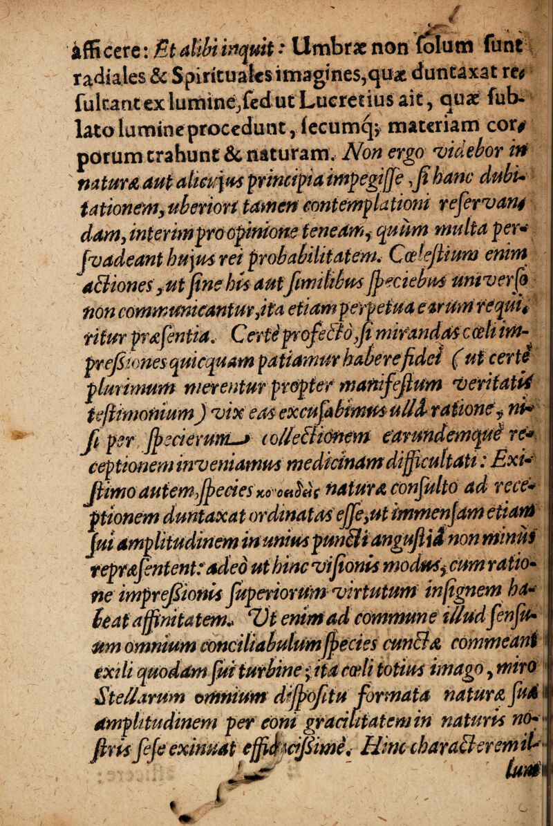 • affi cere iMtatiBinfttt> Umbrae non folum funt radiales & Spirituales imagines,qu* duntaxat re# fukantexluminejfedutLueredusait, quae fub- lato lumine procedunt r(ecumq; materiam cor# porum trahunt & naturam. Non ergo 'videbor irt  natur A aut alieupts principia impegtffe ,fi hanc dubi¬ tationem,uberior* tamen contemplationi refervan4 dam, interim pro opinione teneam^ quum multa per* fvadeant hujus rei probabilitatem, Codejlium enim d&iones,ut fine hU autfimitibm Jpeciebu4 univerfo non communicantur,ita etiamgerpetua earum requit fitur prafentia,- Certe profscio ,fi mirandas c ce It im-. preJSionesquicquam certi plminmm merentur propter manfefium veritatid tejiimonium) vix eas excufabimus ulld ratione f nt* fi per fj)scierUrtiL> lolleBiOftem earundemqui re* ceptionem inveniamusmedicinam difficultati: Exi* Jiimoautem,fiecies ii6- o<ii>HC naturAconfulto ad rece* ptionem duntaxat ordinatas ejje,utimmenjam etiam jui amplitudinem in unius pmBiangufiid non mimis r eprafentent: adeo ut bine vifionUmoduSj cum ratio¬ ne imprefiionis JuperiorUm virtutum infignem ha* (eat affinitatem* Vt enim ad commune iUudfienfiu- stm omnium conciliabulumffecies eundi & commeant exili quodamfiii turbine ptacceli totius imago, miro J SteUarum omnium diffiofitu formata natur a fuA Ii amplitudinem per coni grudutaiemin naturis no* firisfefeeximiat cffi&wfiime, Hmccbaracl :C t fum