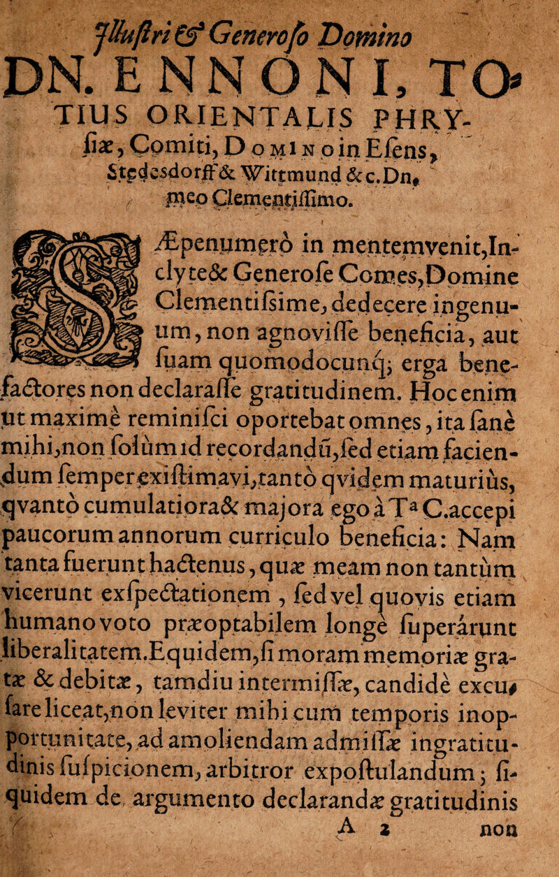 jUuflri & Generofo Domino DN.ENNONI, TO TIUS orientalis phry- fix, Comiti, Domino in Eleus, Stpdcsdorff& Wittmund &c.Dn« v l ideo Clemejatillimo. iEpeaumgro in mentemyenit,In- cly te& Generole Cpmes?Ppmine Clementi is i me, dedecere ingenu¬ um, non agnovifle beneficia, aut luam quompdocuncn erga bene- fadtor?s non declaraile gratitudinem, Hoc enim ut maxime reminifci oportebat omnes, ita Jane mihi,non folumid recordandu,led etiam facien¬ dum femperexiftimavi, tanto qvddem maturius, qvanto cumulatiora^ majora ego aTa C.accepi paucorum annorum curriculo beneficia: Nam tanta fuerunt hadenus , quae meam non tantum vicerunt exfpedationem , fedyel quovis etiam humano voto praeoptabilem longe iuperarunt liberalitatem.Equidem,fi morammempriae gra- tx & debitae , tamdiu intermijffe, candide excu# fare liceat,non leviter mihi cum temporis inop¬ portuni tace, ad amoliendam ad mi lias ingratitu¬ dinis fufpicionem, arbitror expoftulandum ; fi- quidem de argumento declarandae gratitudinis z non A