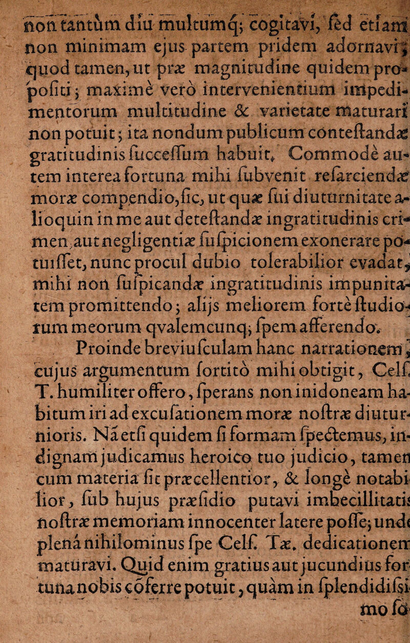 noa tantum diu multum q; cogitavi, fed etiam non minimam ejus partem pridem adornavi;' quod tamen, ut prae magnitudine quidem pro* politi; maxime; vero intervenientium impedi¬ mentorum multitudine Sc varietate maturari non potuit 5 ita nondum publicum conteftandae gratitudinis fucceffum habuit» Commode au¬ tem interea fortuna mihi iubvenit reiarciend<e morae compendiose, ut quae fui diuturnitate a- lioquin in me aut deteftandae ingratitudinis cri¬ men autnegligentiaefulpicionem exonerare po¬ tui flet, nunc procul dubio tolerabilior evadat* mihi non fuipicandae ingratitudinis impunita¬ tem promittendo; alijs meliorem forte ftudioh< rum meorum qvalemcimq, fpem afferendo» Proinde breviuftulam hanc narrationem * cujus argumentum fortitd mihi obtigit, Gelli T. humiliter offero, fperans non inidoneam ha¬ bitum iri ad excu latio nem morae noftrae diutur¬ nioris. JNaetli quidem li rormam [pectemus, in¬ dignam judicamus heroico tuo judicio, tamen cum materia fit praecellentior, & longe no tabi lior, lub hujus praefidio putavi imbecillitatis noftrae memoriam innocenter latere poflejundi plena nihilominus fpe Celf Tae. dedicationerr maturavi. Quid enim gratius aut jucundius for tuna nobis coferre potuit, quam in Iplendidifo mo fo