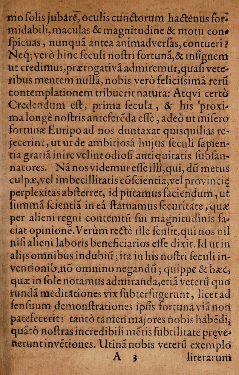 mo folis jubare, oculis cUndtorUm hadenus for¬ midabili,maculas & magnitudine & motu con# fpicuas, nunqua anteaanimadverlas,contueri > Ne4; vero hirte feculi noftri fortuna,& infignerrl Ut credimus,praerogativa admitemUr,quali vete¬ ribus mentem nulla, nobis vero felicilsima reru Contemplationem tribueri t natura: Atqvi cefto Credendum eft, prima fecula, 8i Ilis 'proxi¬ ma longe noftris antefereda e fle, adeo ut miferd fortunae Euripo ad nos duntaxat quisquilias re¬ jecerint, ut ut de ambitiosa hujus feculi fapien- tia gratia inire velint odiofi antiquitatis fubfan- nacores. Nanosvidemurefleilli,qui,dumetus culpae,vel imbecillitatis c61cientia,vel provinci^ perplexitas abfterret, id pUtarnus faciendum, ut iurnma fidentia in ea ftatuamus fecuritate, quae per alieni regni contdmtu Eli magnitudinis fa¬ ciat opinione. Verum redte ille fermt,qui nos nil ni fi alieni laboris beneficiarios efle dixit. Id ut iri alijs omnibus irtdubiu; ita in his noftri feculi in- Ventionib.iio omninonegandu; quippe & haec* qiwe in fole notamus admiranda,etia Veteri! qUO tunda meditationes vix fiibterfngerunt, licet acS fenfuum demonftrationes ipfis fortuna via non . patefecerit: tanto tanieri majores nobis habedlj quatb noftrasincredibili metis fubtilitate prove¬ nerunt invetiones. Utina nobis veterU exemplo A 3 li r erarum