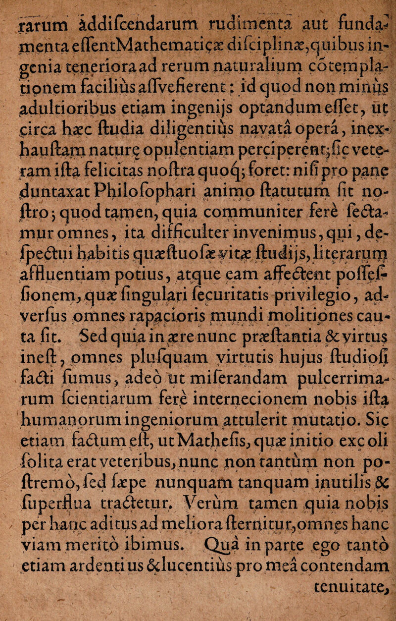 rarum iddifcendarum/rudimenta aut funda? menta eflentMathematie» dilciplina,q uibus in¬ genia teneriora ad rerum naturalium cotem pia¬ tionem faciliiisaflyefierent: id quod npn minus adultioribus etiam ingenijs optandum eflet, ut circa haec ftudia diligentius navata opera, inex-j hauftam nature opulentiam perci perenqfic vete- ram ifta felicitas noftra quoq; foret: nili pro pane duntaxat Philolophari animo ftatutum fit no- f,- - Y •' *■ ; ' V. * 1 | %■; . ‘ i’-i V* i Si S _ i... t . » fktp j quod tamen, .quia communiter fere leda- mur omnes, ita difficulter invenimus, qpi, de- ipedui habitis quaeftuofie vitae ftudijs,literarum affluentiam potius, atque eam afledent poflel? fionem,qu*fingulari fecuritatis privilegio, ad- verfius omnes rapacioris mundi molitiones cau¬ ta fit. Sed quia in aere nunc praeftantia &yirtu$ ineft, omnes plulquam yirtutis hujus ftudiofi fadi fumus, adeo ut milerandam pulcerrima- rum fcientiarum fere internecionem nobis ifta ‘i . r. . . ■ , » 1 ■ * * humanorum ingeniorum attulerit mutatio. Sic etiam fadumeft, utMathefis,quae initio excoli folita erat veteribus, nunc npn tantum non pp- ftremo, fed faepe nunquam tanquam inutilis 8c fuperflua tradetur. Verum tamen quia nobis / per hanc aditus ad meliora fterriitur, omnes hanc viam merito ibimus. Qua in parte .ego tanto etiam ardenti us dlucentius pro mea contendam tenuitate.