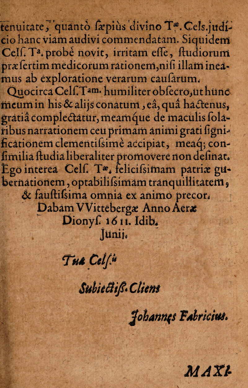 tenuitate 7 quinto la?pius divino Tf.Cels.judi- cio hanc viam audivi commendatam. Siquidem CelflT3; probe novit, irritam e fle, ftudiorum pradertim medicorum rationem,nifi illam inea¬ mus ab exploratione verarum caularum. Quocirca CelflTam* humiliteroblecto,ut hurtC' meum in his & alijs conatum, ea, qua haCtenus, gratia Complectatur, meam^ue de maculis lola- ribus narrationem Ceu primam animi grati fignb EcatiOnem clerrtentiliime accipiat, meaq; con- fimiiia ftudia liberaliter pf omovere non deflnat» EgO interea Celfl T** relicifsimam patriae gu¬ bernationem , optabililsimam tranquillitatettl, & fauftilsima omnia ex animo precon x Anno Aerae MAXl-