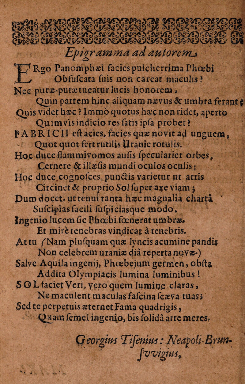 \ Epigramma ad aut oreml* ERgo Panomphaei facies pulcherrima Phoebi Obfufcata fuis non careat maculis ? Nec purae-putae tueatur lucis honorem* Quin partem hinc aliquam nxvus & umbra ferant f Quis videt haec > Immo quotus hxc non ridet, aperto Quamvis indicia res fatis ipfa probet* FABRICII eft acies, facies quas novit ad unguem , Quot quot fert rutilis Uranie rotulis. Hoc duce flammivomos aufis fpecularier orbes* Cernere & illaefis mundi oculos oculis-,* Hoc duce.cognofce.s, pun&is varietur ut atris Circinet & proprio Sol fu per axe viam $ Pum docet* ut tenui tanta haec magnalia charti ' Sufcifias facili fufpiciasque modo. Ingenio lucem ile Phoebi foederat umbrae* Et mire tenebras vindicat a tenebris. At tu f Nam plufquamquas lyncis acumine pandii | Non celebrem uraniae dia repertanqvac-) Salve Aquila ingenij, Fhoebejum gefmen, obfta Addita Olympiacis lumina luminibus ! SOLfacietVerf,yeroquem lumiop claras. Ne maculent maculas fafeina feaeva tuas$ Sed te perpetuis aeternet Fama quadrigis, Quam femel ingenio, bis folida arte meres.