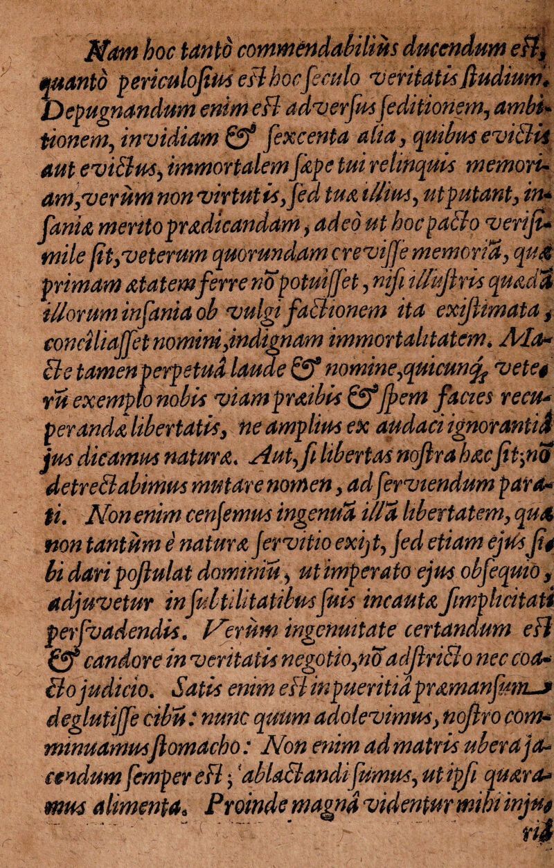 Nam hoc tantd manto 'periculofiwi, —j- ■- -.- - *. Depugnandum enim eB adverjus[editionem, ambi* tionem, invidiam & [excenta alia, quibus eviBii aut eviBus, immortalem [ape tui relinquis memori* am,verism non virtutisjed tua illius, utputant, in* fania mentopradtcandam > adeo ut hocpaBo verifi* mile fit, veterum qmrundam crevifje memoria, qua primam atatemferre no potuifjet, mfi tllujlris quam illorum infanta ob vulgi faBionem ita exijlimata t conciliajfet nomini,indignam immortalitatem, Ala- cie tamen perpetua laude & nomine,qutcuncfi Veteg • • 7 • /*> /7 ru exempi ..; viampraibis fffjpem facies recu¬ peranda libertatis, ne amplius ex audaci ignoranti J jus dicamus natura. Aut,fi libertas nofira hacfit,no detreBabimus mutare nomen, ad ferviendum para* fi. vJ\fon enim cenjemus ingenua illa libertatem, qua non tantum e natura [ervitio exijt,jed etiam ejud fit bi daripofiulat dominiis, ut imperato ejus obfeqmo, adjuvetur in[Utilitatibus[uis incautafimphcitati per [vadendis. Verum ingenuitate certandum eB Qf candore in veritatis negotio,no arljlriclo nec coa* Bojudicio. Satis enim eB inpueritidpramanfimuf deglufijje cibis: nunc quiim adolevimus, nofiro com¬ minuamusflomacho: Non enim ad matris uber a ja¬ cendum fempereB; ‘abUBandijumus, utipfi quara* mus alimenta, Proinde magna videntur mihi injug ../ T BVl ‘ ■ - h ..t rii