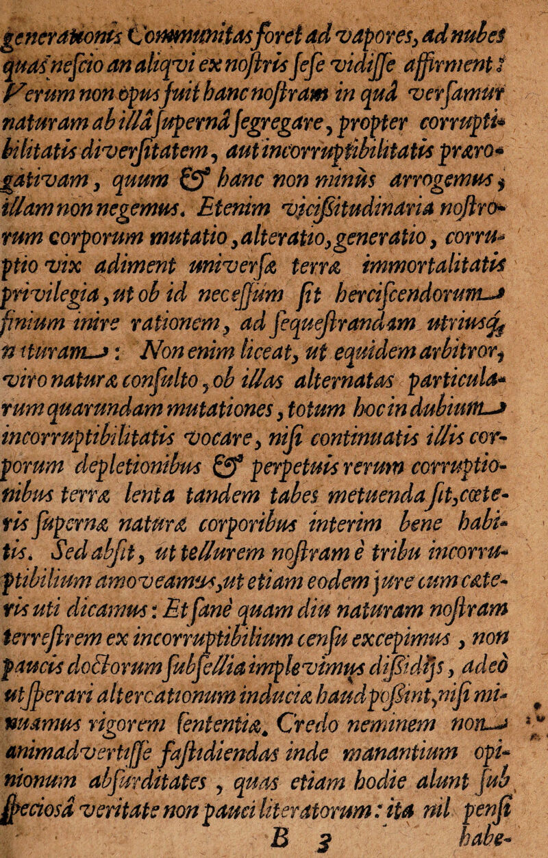 generationis Communitasforet ad vapores, ad nubes quas nescio an aliqvi ex noftrisfefe vidijje affirment i Iterum non opusjuii hancnojham in qud verfamur naturam ab illdfuperndjegregare, propter corrupti* bilitatis diverjitatem, aut incorruptibilitatis praro* gdtivam, quum & hanc non minus arrogemus * illam non negemus. Etenim vicifitudinaria noflro* rum corporum mutatio,alter atio,generatio, corru¬ pto vix adiment miverfa terra immortalitatis privilegia,ut ob id necejjum jit hercifcendorum^J finium inire rationem, ad fequflrandam utrius^ n xturam~>: Non enim liceat, ut equidem arbitrort viro natura confulto ,ob iUas alternatas < particula* rum quarundam mutationes, totum hocindubiunu incorruptibilitatis vocare, nili continuatis illis cor¬ porum depletionibus Qf perpetuis rerum corruptio¬ nibus terra lenta tandem tabes metuendafit,certe¬ ris Jupsrna natura corporibus inierim bene habi¬ tis, Sed abfit, ut tellurem nojlram e tribu incorru¬ ptibilium amoveamus,ut etiam eodem jure cum cate- fis uti dicamus: Et fane quam diu naturam nojlram tenejlrem ex incorruptibilium cenfu excepimus, non faucis doliorumfubfeHia implevimus difidljs, aded utjperari altercationum inducta haudp(fint,nifimi¬ nuamus rigorem (ententia. Credo neminem noiL~> animadvertiffie fajhdiendas inde manantium opi¬ nionum abfurditates , quas etiam hodie alunt fub ffieciosd veritate non pauci (iteratorum: ita nil penjt B 3 habe-