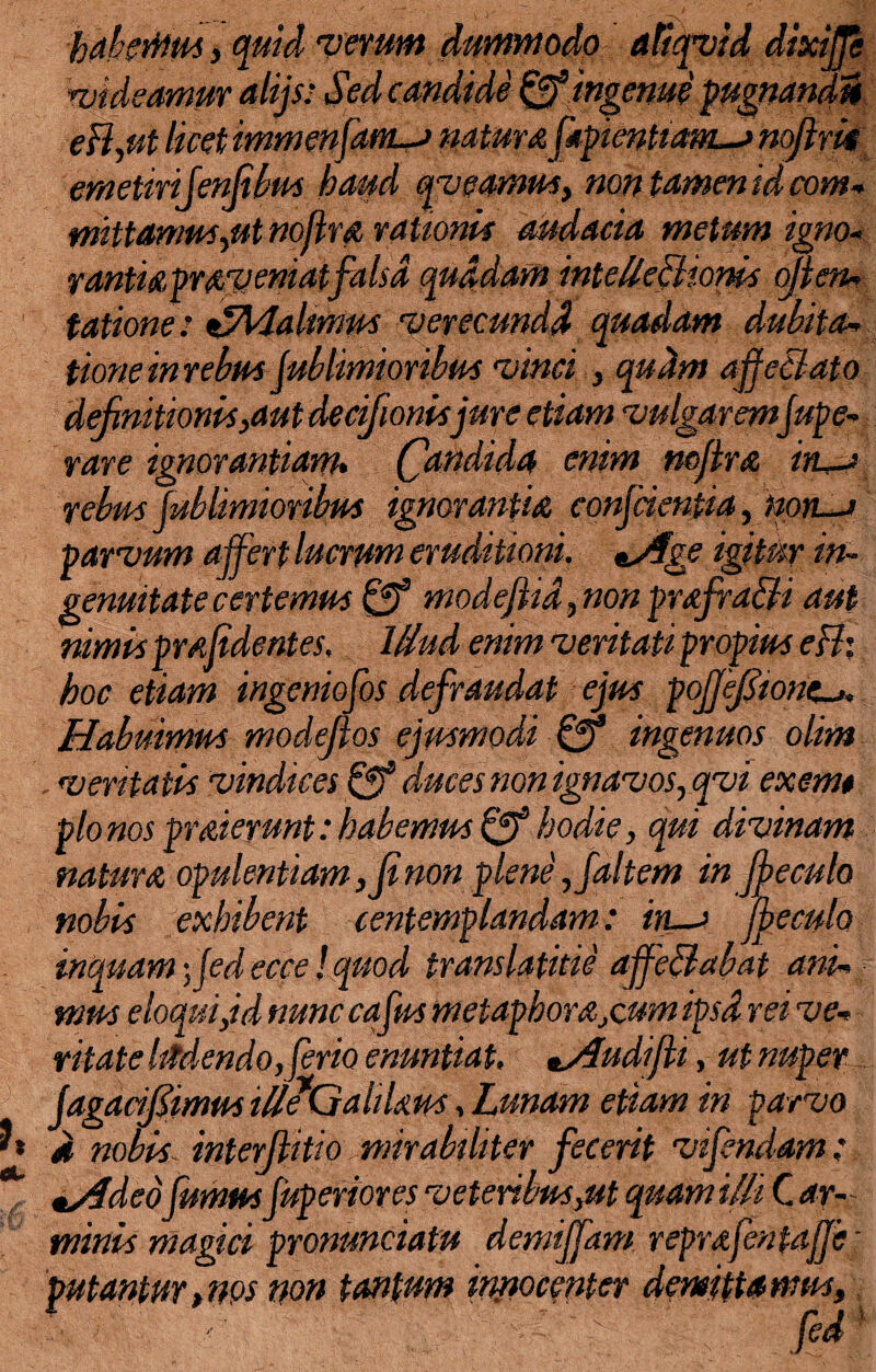 habemus, quid verum dummodo atiqvid dixijje videamur alijs: Sed candide & ingenue pugnandi* eB,ut licet immenfam-j naturaftpienham—» noflrii emetirifenfibus haud qv eamus, non tamen id com* mittamus,ut noflra rationis audacia metum igno- rantiapraveniatfalsa quadam intellectionis ojlen* tatione: €M.almus verecundd quadam dubita- tione in rebus jublimioribus vinci , qudm ajfeBato definitionis,aut decifionis jure etiam 'vulgarem jupe- rare ignorantiam* (Candida enim noftra in-s rebus jublimioribus ignorantia conjcientia, noti—i parvum affert lucrum eruditioni. ^Age igitur in¬ genuitate certemus & modejtid, non prafraSti aut nimis prajidentes, Wud enim veritati propius cBi hoc etiam ingeniofos defraudat ejus poJjeJjionc~>. Habuimus modefios ejusmodi & ingenuos olim , veritatis vindices Qf duces non ignavos, qvi exemt pio nos praierunt: habemus & hodie, qui divinam natura opulentiam, fi non plene ,faltem in Jfeculo nobis exhibent cenfemplandam: in—> Jheculo inquam; jed ecce! quod translatitie affe&abat and mus e loqui,id nunc cafus metaphorarum ipsd rei vev vitate Mendo, ferio enuntiat, ^/fudijti, ut nuper j,dgacifiimus ille*Galitius, Lunam etiam iri parvo d nobis interjtitio mirabiliter fecerit vifendam: tsfded fumus fuperiores veteribus,ut quam illi C ar- minis magici pronuntiatu demiffam reprafentajje ■■ putantur,nps non tantum innocenter demittamus, <- ;■>. . jed