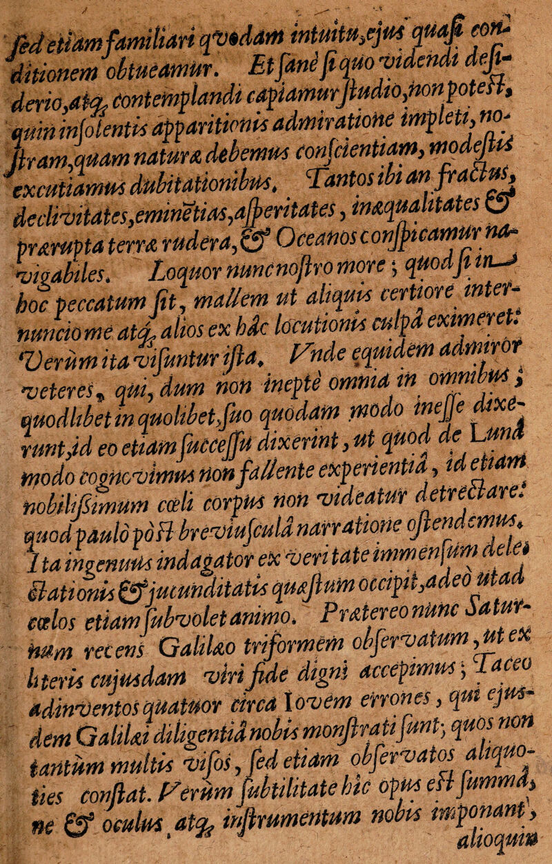 veruaera^Kj 'vwabiles. Loquor nuncnoflro more j M boc peccatum Jit, mallem ut aliquis certiore m er nunciome ata. alios ex hdc locutionis cu ^Oerum it A vi fantur iflA. f^nde equideffl A ^ 'veteres, qui,dum noti inepte omnia in or[m,.* . _/j/;^ /5yrt Mjfidam modo ine e dixe- mbjhlSmum coeli corpus non 'videatur detrectare quodpaulo pdFl breviufculanarratione oflen ..mus, 1 ta ingenuus indagator ex ■veri tate mmenfumddt Stationis£*fjucunditatis qmjium occipit ,adeou ^ edos etiam fubvolet animo\ Pratereo nunc Satur¬ num recens GahUo triformem obfervatumgtex literis cuiusdam 'virifide digni accepimus; taceo adinventosquatuor circa lovem errones, qui ejus¬ dem GalilJ diligentia nobis monjlratifunt-, quosnon tantum multis ■vfosJedetidm obfervatos aliquo¬ ties conflat. Ferum [dubitate hic opus efifummdj m ^ oculus at% inflwmentum nobts mP^a^