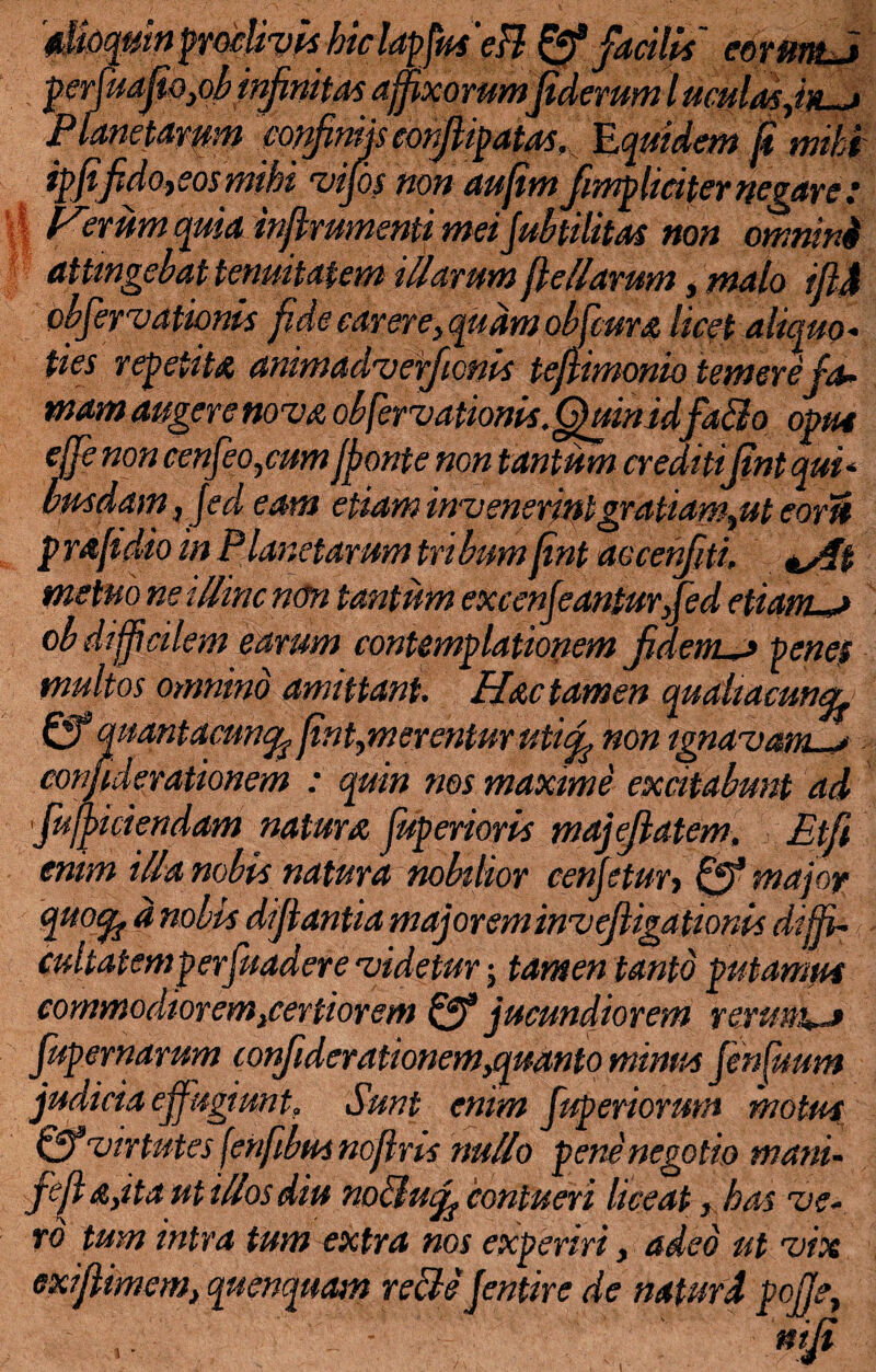 r *> • t * - - ii wnpvwjavrs mc tapjm m xzrjaciitt eoriwbj permafio^binfinitas affixorumfiderum l mulas fin-j Planetarum confiniis eonjUpatas. Equidem fi mihi ipfifidoyeos mihi vijos non aufim fimp lici ter negare Perum quia inflrumenti mei Jubtilitas non omnini attingebat tenuitatem illarum fkHarum, malo ift4 obfervationis fide carere, quam obfeura licet aliquo¬ ties repetita animadveffionis te/limonio temere fa¬ mam augere noma obfervationis. Quin id fallo opus effe non cenfeo,cum jponte non tantum cr editifint qui - am, Jed eam etiam invenerintgratiamyut eorft p raftdio in Planetarum tribum fint aocerfiti. ^4% metuo ne illinc nun tantum excenfeanlurfed etiam—* ob difficilem earum contemplationem fidem-* pene? multos omnino amittant. Hac tamen qudltacuncL Qf quantacuncfc fintymerentur uti fi non ignaviam—* confiderationem : quin nos maxime excitabunt ad Jufficiendam natura fup erioris majflatem. Etfi enim illa nobis natura nobilior eenfetury & major quofy d nobis difiantia majorem iwvejligationis dififi- cultatemperfuadere 'videtur; tamen tanto putamus commodiorem fertior em Qf jucundiorem rerum—» fupernarum confiderationem,quanto minus fenfuum judicia effugiunt. Sunt enim fuperiorum motus & virtutes fenfibus nofins nullo pene negotio mani- fef A,ita ut illos diu nollu fi contueri liceat, has 've¬ ro tum intra tum extra nos experiri, adeo ut •vix exijlimem} quenquam velle Jentire de natur d pojJey ' ' ttijfi \