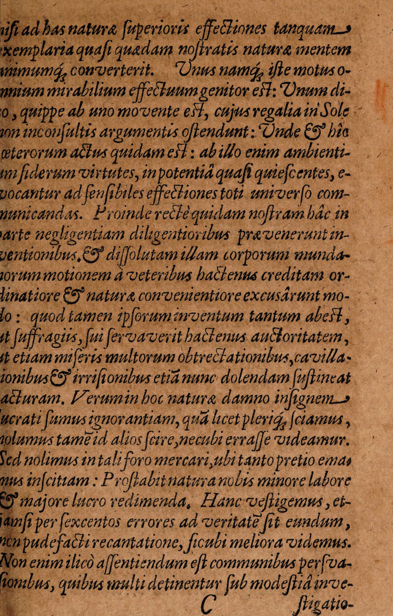 ufi ad has natur a fuperiovis effe&ioncs tanquams ■xemplaria quoji quadam noflraiis natura mentem mmumfy converterit. Unus namcfc ifte motus o- nnium mirabilium effeBuum genitor efh Unum di- o, quippe ab uno movente eB, cujus regalia iri Sole ion inconsultis argumentis ojlendmtUnde bis ceterorum aBus quidam eB: ab ilio enim ambienti- mifulcrum virtutes, in potentia quafi quiefc entes, e- vocantur ad'fenjibiles effeBiones toti univerfo com¬ municandas. Proinde re&equidam noflram bdc in >arte neglegentiam dihgentioribus pmveneruntin- ventionibus.Qf dijjolutam illam corporum mundan¬ iorum motionem d veteribus ba&entus creditam or- linatiore & natura convenientiore excusarunt mo¬ lo : quod tamen ipforum inventum tantum ft fuffragiis ,fuifervaverit baBenus au&oritatem, it etiammiferis multorum obtreBationibus,cavilla- ionibus&irrijiombm etianunc dolendamJuJlincat aBuram. l^eruminhoc natura damno injignems 'ucrati fumus ignorantiam, qtia licet plerijciamus, lolumus tameid aliosfcire,necubi errajje videamur. Sed nolimus in tali foro mercari,ubi tanto pretio emat nus injcitiam: Proflabit natura nobis minore labore £9* majore lucro redimenda. Hanc vejligemus, et¬ iam f per fexcentos errores ad veritate Jit eundum, vcnpudefaBi recantatione,ficubi meliora videmus. Non enim ilicd ajfentiendum ejl communibus per (va¬ ronibus, quibus multi detinentur fub modejlid inve- m C ft**