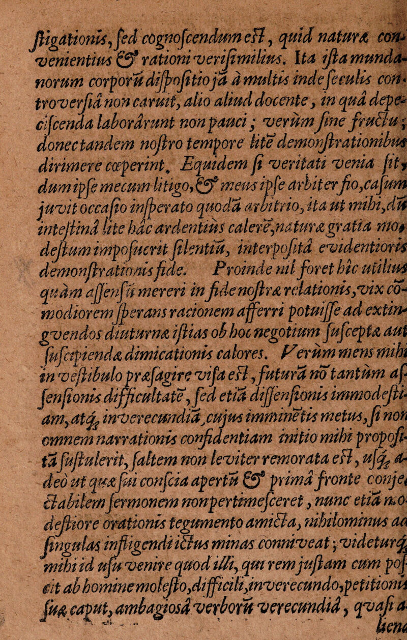 (ligationis, fed cognoscendum eB, quid natura. con- venientius & rationi vertentibus. Ita tfia munda¬ norum corporu difbofitioja d multis inde feculis con- troverfid non carmt, alio aliud docente, in qua depe- cifcenda laborarunt non fauci; verumfine fruBu j donec tandem nojlro tempore lite’ demorfirationibm dirimere coeperint. Equidem fi veritati verna fit, dumipfe me cum litigo, (ff meus ipft?. arbit erpo, cafum juvit occajio injferato quoda arbitrio,ita ut inihi,du intejiind lite hac ardentius calere,natum gratia mo$ defium impofuerit fikntm, interpofitd evidentioris demon fixationisfele. Proinde nilforet hic utilius quam ajjenfn mereri in fidenofim relationis,vix co- tnodioremjferans ractonem afferri potuiffe ad extin* gvendos diuturna ifiias obhoc negotium fufcepia aut [ufapienda dimicationis calores. Ferum mens mihi in ve fibulo prafdgire vifa eB,futura no tantum af Jenfionis difficultate,fed etutdijjenfionis immodejii am, atac inverecundidfujus imminetis metus, fi non omnem narrationis confidentiam initio mihi propofi• tafufiulerit,[altem non leviter remorata eB, ufifi a- deo ut qmfui confcia apertu fff prima fronte conjet Habilemjermonem nonpertimefceret, nunc etutmo- defiiore orationis tegumento ami&a, nihilominus aa fingulai in fligendi i&us minas conmv eat yvidetur^ mihi id ufu venire quod illi, qui remjufiam cum pof git ab homine molefio,difficili,inverecundo,petitionis ambagiosd verboru verecundid, qvafia- ' ’ ~ ’ bm