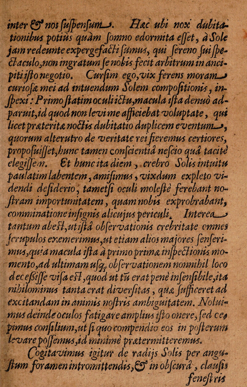 inter & nos fujfenfums. Hac ubi nox dubita* tionibus potius quam fomno edormita effit, dSole jam redemte expergefaBifimus, qui fer em fuiffe* Baculo,non ingratumfe nobis fecit arbitrum in anci- piti ijlo negotio» Curfim ego,vix ferens moram.-» curiofn mei ad intuendum Solem compojitionis, in- Jfexi: PrimoJlatim oculiiBu,macula tfladenuo ad- paruit,id quod non levi me afficiebat voluptate, qui licetpmterita noBis dubitatio duplicem eventum~>, quorum alterutro de veritate rei fieremus certiores, propofuiffetybunc tamen conjcientid nefcio qud taciti elegiffem. 6t hunc ita diem, crebro Solis intuitu paulatim labentem, amifimus, vixdum expleto vi- dendi defiderio, tametfi oculi molefie ferebant no* firam importunitatem, quam nobia exprobrabant, comminatione infignis alicujus periculit Interea tantum abefl,uti/id observationis crebritate omnes firupulos exemerimus,ut etiam alios majores fenferi* mus,quia macula ifia d primo prima inJfieBiorik mo¬ mento,ad ultimam ufcL obfervationem nonnihil locO decefijje vifa eB,quod ut tu eratpene infenfibile,ita nihilominus tanta erat diverfitas, qUajufficeret ad excitandam in animis nofiris ambiguitatem. Nolui* mus deinde oculos fatigare amplius ifio onere, fed ce# fimus eonftlium,ui fi quo compendio eos inpojterurit levarepojfemus,id minime pratermiiteremus. Cogitavimus igitunde radijs Solis per an0» Jium foramen intromittendis,& in obfcmd, claufis