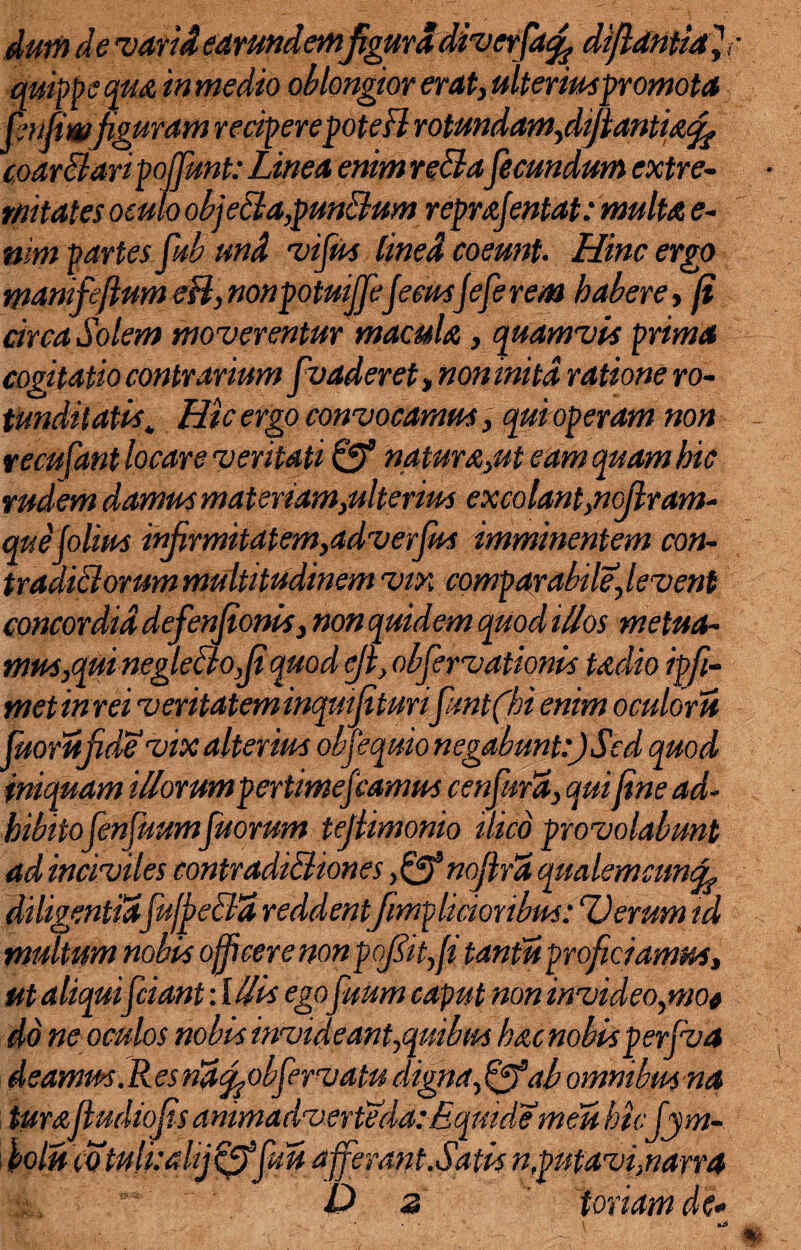 dum de varii earundemfigura divcrfacfi diftdniiafi quippe qua in medio oblongior erat, ulteriuspromota fenfiwjiguram reciperepotefl rotundam,d^antia^ coartaripojfunt: Linea enim retafecundum extre¬ mitates oculo objeta,puntum reprajentat: multa e- usm partes fub und vifus lined coeunt. Hinc ergo manifeflum e fi, nonpotuijfeJeeusjefe rem habere, ji circa Solem moverentur macula, quamvis prima cogitatio contrarium fvaderet , non inita ratione ro¬ tunditatis\ Hic ergo convocamus, qui operam non recufant locare veritati & natura,ut eam quam hic rudem damus materiam,ulterius excolant,nojlram- que jolius infirmitatem,adverfus imminentem con¬ traditorum multitudinem vix comparabile,levent concordia defenjionis, non quidem quod illos metua¬ mus,qui negle fio,(i quod eji, obfervationis tadio ipfi- met in rei veritatem inqutjituri fmt(hi enim oculoru fuorufide vix alterius obf equio negabunt:) Sed quod iniquam illorumpertimefiamus cenfura, qui fine ad¬ hibitofenfuumfuorum tejlimonio ilico provolabunt ad inciviles contraditiones nojlrZ qualemcnncfi diligentiafufpeta reddentfmp licior ibus: “Verum td multum nobis officere nonpofiitffi tantis proficiamus, ut aliquifciant: Illis egofisum caput non invideo,wo* do ne oculos nobis invideant,quibus hac nobis perfva d eamus. R es riaffjobfervatu digna, fijfab omnibm na turafludiojis animadverteda: Eqmdemeu htcjym- fioln (Otulkahj^ffuu afferant.Satis n,putavienarra D 2 foriam de-