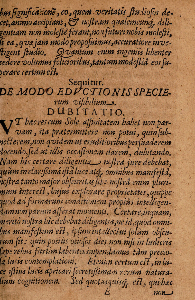 V busfgnifcalione, eo 3 quem veritatis JluMofhs de¬ cet,animo accipiant, & nojlram qualemcm<L dili¬ gentiam non molejleferant,nonfuturinobis molefii, fi ea, qua,jam modopropojuimustaccuratiore inve¬ rgent Jludio, Gfvantum enim ingeniis libenter cedere volumus felicioribus,tantnm modejUd eos fu- Cerare certum eB» Sequitur. , DE MODO EDICTIONIS SPECIE- . i rum vifibiliuM-». DUBITATIO. T haeres eum Sole affinitatem habet non par-' vam, ita pmtermittere non potui, quinfub- ne<derem,non qvidem ut eruditioribusperfuaderem iocendofed ut illis occajionem darem, dubitando. Nam hic certare diligentia_; noflra jure debebat, ftum in clarifimd iftd luceat^ omnibus manifejid, nojlra tanto major obfuritasjit ; noflra enim pluri¬ mum inter eB, hujus explorare proprietates, quippe- juod ad formarum conditionem propius intelhgeh- iamnonparum afferat momenti. Cextare jnquam, merito nojlra hic debebat diligentia me id,quod omni¬ bus mamfcflum eB, ipfuminiellscl-m folum obfcu- rmn ft: quin potius otiofos dies non nifi in ludicris [xpe rebus furtim labentes impendamus tam precio- \<z,Juris contemplationi, Etenim certum eB, m lu¬ ce tfius luris apricari fecretijsimam rerum natura¬ lium cognitionem. Sed quotus quis eB, qui-hac E nm—i