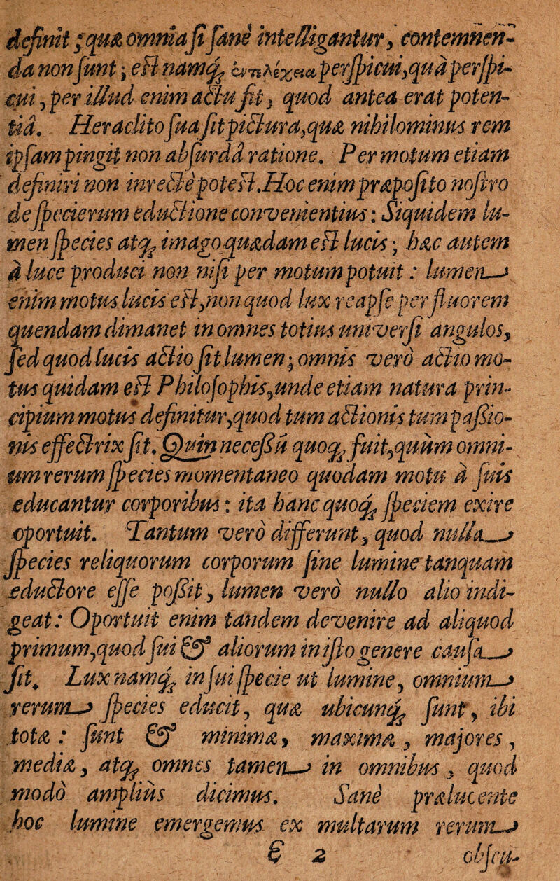 definit zqM omniafifime interligantur, contemnen¬ da nonfuntefl namcfi bs TtM%t*et,p er fit cui, q u d p erffi¬ cui , per illud enim altu Jit, quod antea erat poten¬ tia. Heraclitofimfitpiflura,qua nihilominus rem ipfampingit non abfurdd ratione. Permotum etiam definiri non inr e3epote fl.Hoc enimprapofito nofivro defifecierum eduflione convenientius: Siquidem lu¬ men fbecies at% imago quadam efl lucii j hac autem d luce produci non nifii per motum potuit: lumen—* enim motus lucis efl,non quod lux reapfe per fluorem quendam dimanet m omnes totius untverfi angulos, fed quod fucis a&iofit lumen-, omnis •vero afho mo¬ tus quidam efl Pbilofopbis,unde etiam natura prin¬ cipium motus definitur ,quod tum afHonis tumpafiio- ms effeflrixfit. Quin nec fi ii quo^, fuit,quum omni¬ um rerum fbecies momentaneo quodam motu d fids educantur corporibus: ita hanc quofi ffeciem exire oportuit. Tantum vero differunt, quod nulla_* Jferies reliquorum corporum fine lumine tanquam eduBore ejfe pofiit, lumen vero nullo alio indi¬ geat : Oportuit enim tandem devenire ad aliquod primum,quodfui & aliorum ini fio genere eaup j p. Luxnamtfi infui ff ede ut lumine, omnium—* rerum-* ffecies educit, qua ubkmcfi fiunt, ibi tota : fiunt & minima, maxima , majores, media, atqf omnes tamen—* in omnibus, quod modo amplius dicimus. Sane pralucente hoc lumine emergemus ex multarum rerum—*