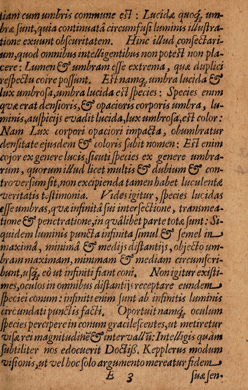 liant cum umbris commune eH : Lucida quocf um¬ bra fmMuia continuata circumfufi luminis iliuflra- tione exuunt obscuritatem. Hinc illud confeBari- um.cfuod omnibus intellisentibm non poteH non pla- 1 r 1 ° rt 1 1 ; • cere: Lumen cf umbram ejje extrema, qua duplici refbeBu coirepojjimt. EH namcfe umbra lucida 0* lux umbrofayumbra lucida eBfpecies: Species enim qva erat denfioris,0® opacioris corporis umbra} lu¬ minis ydufhicijs evadit lucida Juxumbrofa,eB color: Nam Lux corpori opaciori impaBa, obumbratur denfitale ejusdem 0® coloris fubit nomen \ EB enim cojor ex genere lucisfcutijbcdes ex genere umbra¬ rum y quorum illud licet multis 0® dubium 0® con- troverfumfit.non excipienda tamen habet luculenta veritatis tjiimonid. Pidcs igitur, fbecies lucidas ejje umbras/qva infinitafui interfeBione, transmea- tione 0® penetrationeyin qvdlibetparte totafunt: Si¬ quidem luminis punBa infinitafmul & jernei ins maximd, minima 0® medijs difianti]s, objeBo um¬ bram maximam y minimam 0® mediam circumfcri- buntyuff eo ut infiniti Jiant coni. Non igitur exifii- mes,oculos in omnibus difantij s receptare eundem.—> fbeciei conum i infiniti enim funt ab infinitis luminis circundatipunBisfaBi, Oportuit nam^, oculum ffecies percipere in conum gracilefcentesyut metiretur vi [a rei magnitudine tjffinterv allii: Iniel/igis quam jmtiliter nos edocuerit Do&jf. Kepplerus modum vijionisyUt vel hoc Colo argumento mereaturfidem._» > E s fuafen-