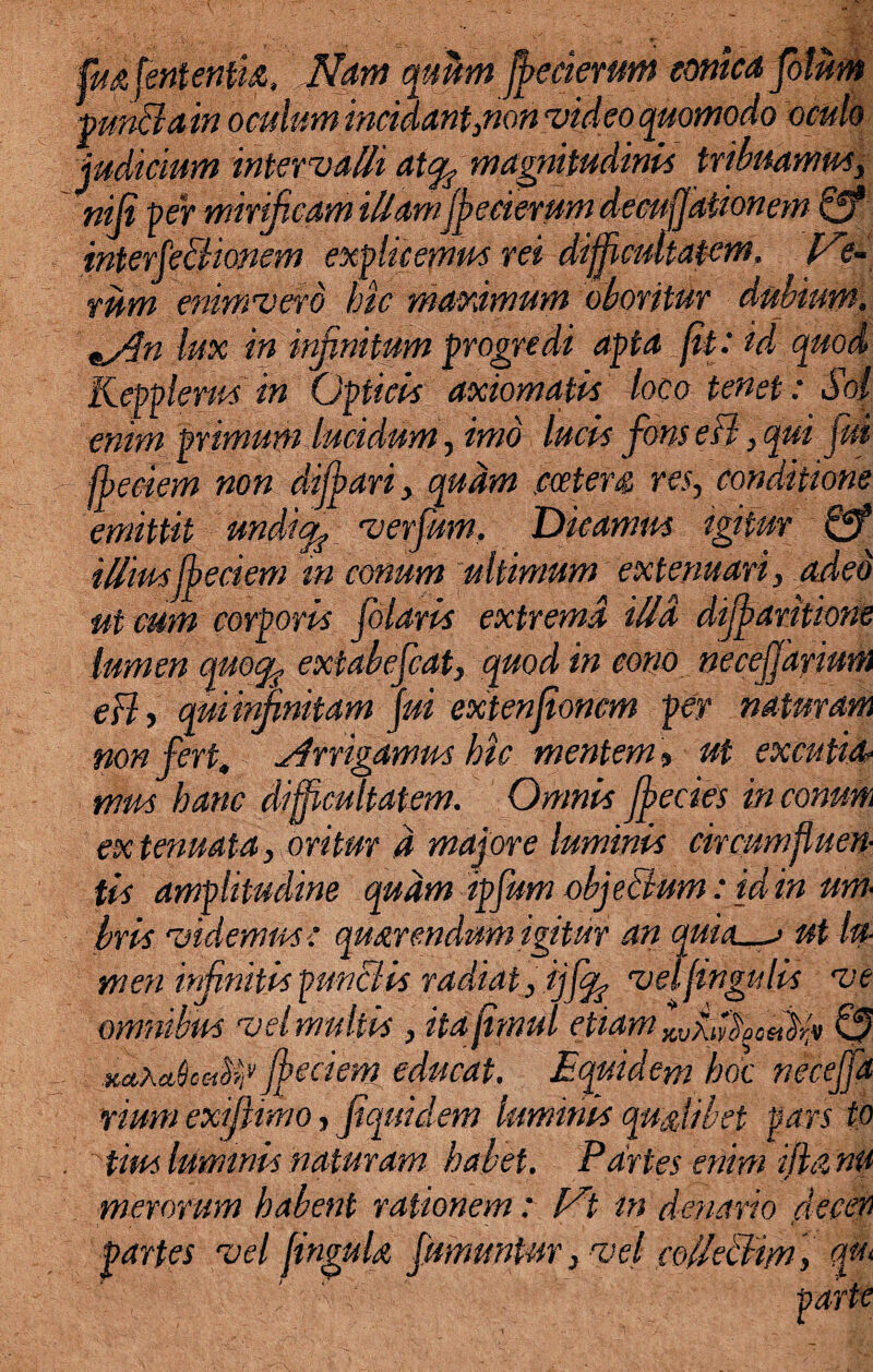 fuafententh. Nam qubn fbecierum emica fotiim punffain oculum incidant}non video quomodo oculo judicium intervalli atc^ magnitudinis tribuamus, niji per mirificam illamffleeierumdecujjationem & interfeBionem explicemus rei difficultatem, lae¬ vum enimvero hic maximum oboritur dubium. lux in infinitum progredi apta fit.' id quod Kepplerus in Opticis axiomatis loco tenet : Sol enim primum lucidum, imo lucis fons eB, qui fui fbeciem non difflari , quam .cceters res, conditione emittit undi/fi verfum. Dicamus igitur & illiusffleciem in conum ultimum extenuari, adeo ut cum corporis filaris extrema illa difflaritione lumen cmoqf extabefiat, quod in cono neceffarium eBy qui infinitam fui extenfionem per naturam non fert, irrigamus hic mentem, ut excutio, mus hanc difficultatem. Omnis fflecies in commi extenuata, oritur d majore luminis circumfluen¬ tis amplitudine quam ipfum objeBum: id in um¬ bris videmus: qmrendum igitur an quieta ut lu- men infinitis punctis radiat, ijflfo velfingulis ve omnibus vel inultis , itajimul etiam KvfiX0et}r,v 0 fbeciem educat. Equidem hoc neceffa rmm exi firmo, fiquiclem luminis qualibet pars to tius luminis naturam habet. Partes enim ijhz nu merorum habent rationem: Vt in denario flecen