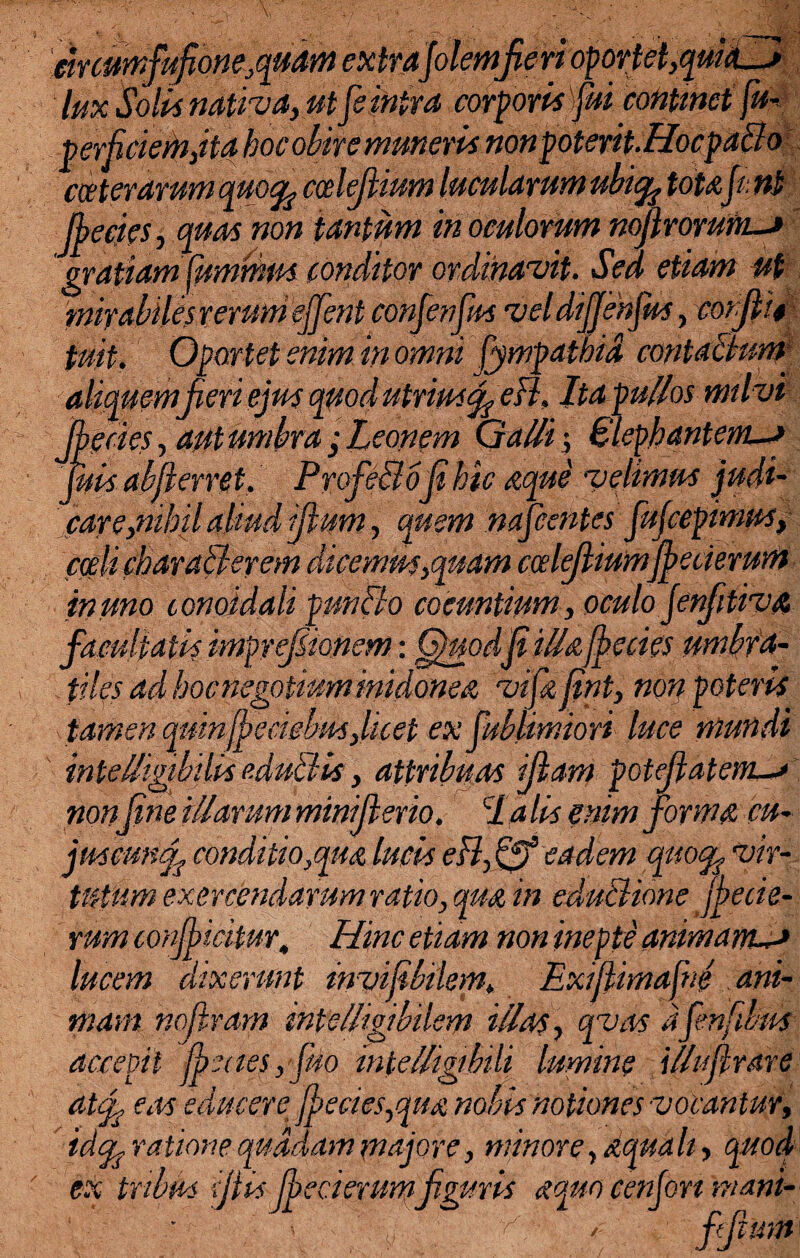 cir cumfufione,quam extrajokmfien lux Solis nativa, ut [sinita corporisfuicontmctfu- perficiemjta hoc obire muneris nonpoterit.Hocpaclo cceterarum quo% ccelejlium lucidarum ubic^ tota,fini fecies ,quas non tantum in oculorum nofirorufiL-j gratiam fummus conditor ordinavit. Sed etiam ut mirabiles rerum ejjent confienfim vel difsnfim, cor fit* tmt. Oportet enim in omni fiympathid contaBum aliquemfieri ejus quod utrius fi efl. Ita pullos milvi fecies, aut umbra ; Leonem Galli’, Elephantem-** finis afferret, ProfeBofihic aque velimus judi¬ care,nihil aliud filum, quem naficentes fiufcepimns, coeli charaBerem dicemus,quam ccelejliumfecierum inuno lonoidali prnBo coeuntium, oculo jenfitiva imprefiionem: Quodfi illafecies umbra- tiuminidonea vifiafint, non poteris tamen qmnjpeciehus,licet ex fiublimiori luce mundi intelligibilii eduBis, attribuas ijlam potefitatem.-> nonfine illarum minifierio. cla lis enim forma cu- jmcmcfi conditio,qua lucis efl,Ejf eadem quo% vir¬ tutum exercendarum ratio, qua in eduBione fecie- rum conficitur. Hinc etiam non inepte animam—> lucem dixerunt mvifibilem* Exijiimafie ani¬ mam nofiram mtelligibilem illas, qvas dfienfmis accepit fbeaesyfino intelligibili lumine illnfrare at fi eas educere fbecies,qua nobis notiones vocantur, idfo ratione quadam majore, minore, aquali, quod ex tribus (fiis feci erumfiguris aquo cenjon 'mani- fifil ffiium