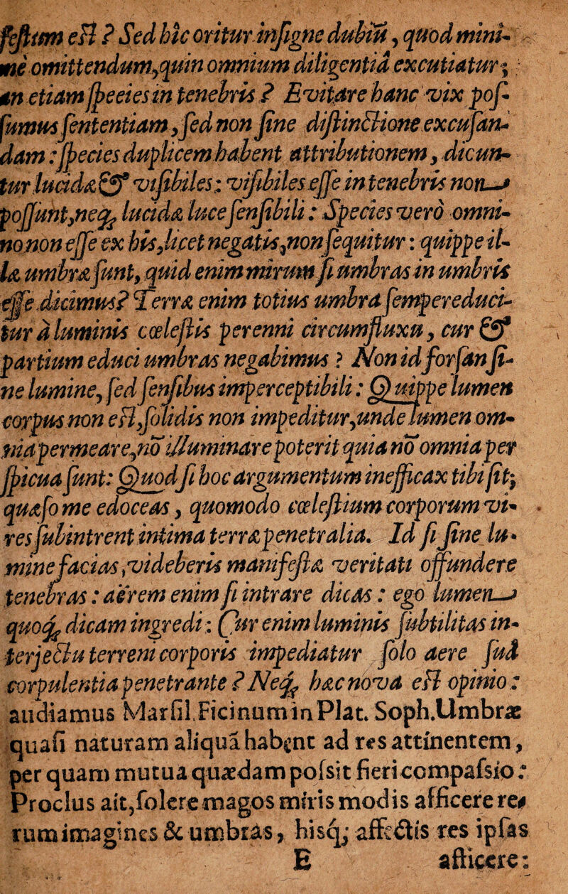 feftttm eB ? Sed hic oritminfigne dubiu, quod mini- me omittendum,quin omnium diligentia excutiatur % gn etiamffeeiesm tenebis ? Enitar e hanc nix pofi fumus Jententiam,fed non jine diftinclione excufian- dam fiffecies duplicem habent attributionem, dicun¬ tur IuMa^ nifibiles; nifibiles efifie intenebis non—? poJJunt,ne% lucida luce fenjt bili: Species nerd omni- nojiOn efifie ex his Jacet negatis,nonfiequitur: qui Ia umbra fiunt,quid enimmrum die Scimus? Terra enim totius umbrare, tur a luminis ccelefiis perenni circumfluxu, cur ©* partium educi umbras negabimus ? Non idforjanfi- ne lumine, fedfienfibus imperceptibili: Q uippe lumen corpus non eflfiolidis non impeditur, undelumen om- }siapermeare,no illuminare poterit quia no omniaper fflicuafiunt: Quodfi hoc argumentum inefficax tibi jit-, quafo me edoceas, quomodo cceleflium corporum ni- r es mbintrent intima terrapenetr alia. Id fi fine lu- sninej'acias fnideberis manifefia n erit au offundere tenebras: aerem enim fiintrare dicas: ego lumen—? wocfe dicam ingredi: (flur enim luminis fiubtilitas in- terje&u terreni corporis impediatur foto aere fiud corpulentia penetrante INetfi hac nona eB opinio : audiamus Marfil.FicinummPlat. Soph.Umbrx quali naturam aliqua habent ad res attinentem, per quam mutua quaedam pofsit fiericcmpafsio; Proclus ait,foIere magos miris modis afficere re# rumima&ncs & umbras, hisq ■ affedtis res ipfas E afficere: