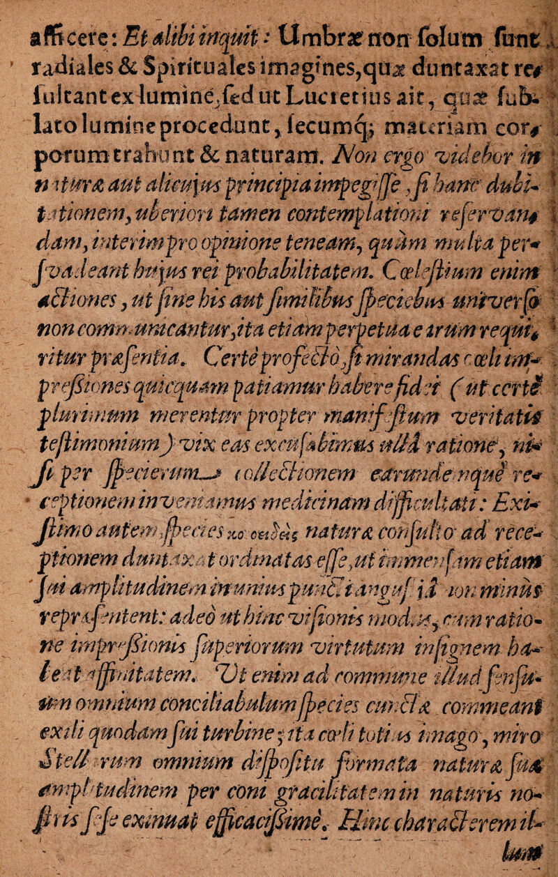 afficere : Et dibi inquit: Umbrae non folum funt x radiales & Spirituales imagines,quae duntaxatre# iulcant exlumine.fed ut Lucretius ait, <jfipe fub- lato lumine procedunt, iecum^f materiam cor# , porum trahunt 8c naturam. JNon ergo 'videbor 'in v n itura aut alim\m principia itnpegifje ,ft hanc■ dubi* f t.itionem\uber,ion tamen contemplationi refert)Am l dam, interimpro opinione teneam, quum multa per* jvadeant hujus rei probabilitatem. Codefimm enim \ d&iwes,ut fine his autfimilibusjheckbmunh/erfs non communicanturJta etiam perpetua e irum reqmt ■ rtiter prafentia. Certe profeBdjp- mirandas c ceti tnf* prefiimesquicquam patiamur habere fidei (Mcetti plurimum merentur propter manifeftum •veritaM teflimoniumJ-vix eas excnfabmm nili ratione1, ni* Ji per jj>ecierum~J lollecUonem ekrunde efque re* ■ ceptimem intremamus medicinam difficultati: Exi*- Jlimo autem pectesnatura cohfuftoad' re ce* ptionem dtmtaxat ordinatas- effert immenfam etiam jui amplitudinem munius punti i dngttf. i i ion minus repnfentent: adeo ut hinc vipionis modus yCtim ratio¬ ne itnprfiionis pepsviorum •virtutum infimem ha* ' lest affinitatem. 'Ut enim ad commune illud fenjh* mn omnium concihabidumJbecies cmicfa commeant exili quodampii turbine pia cadi totius imago, miro Stelbrum omnium drjfofitu firmata naturafiiat amp! tudinem per coni gracilitatem in naturis no* jhisppe exmuat efjicacif&me* Eiinc charadlerem il*