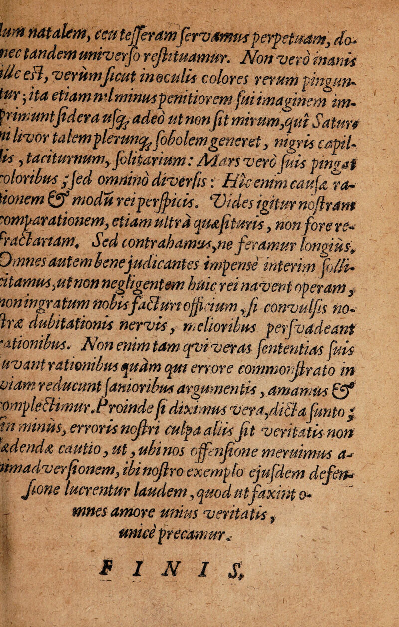 km natalem,ceu. tefferdmfervmntfeypetuam', do- nec tandem miverfo rejk tuamur. JNonyerd inanis die eH, vemmficut m oculis colores rerum pingun- tyryta etiammlminuspenitioremfuiimaginemmu frimuntfidera ufjp adeo ut nonfit mirum,qui Saturi mtvorta templemn^ fobolemgener et, nigris capi-; Us , taciturnum, folitarium: Mars v ero fuis pingat -oloribusifed omnino diverfis: Rucmmcau{&%a~ \ionem Qf m odii rei perfficis, ‘Vides igitur noflram comparationem, etiam ultra qua.fi turis, non fore re* crac}anam. Sed contrahamus,ne feramur longius. Omnes autem bene judicantes impense inierim folli- citamus,,utmnnegfigentm huic reimvent operams 'ion ingratum nobisfabfun officium ,fi convulfis no- Ira dubitationis nervis , melioribus perfvadeant 'titionibus. Non enim tam qvi veras fententias fuis: uyant rationibus quam qm errore commorSrato in viam reducuntfamoribus argumentis, amamus fgf 'OmpleBimur-r\roinde fi diximus verafiiBafunto } tn miniis, erroris nofiri culpa aliis fit veritatis non edenda ca utio, ut, ubi nos offnfione mer uimus a* timadverfionem, ibi nofiro exemplo ejufdem defem Jione lucrentur laudem, quod utfaxint o- mnes amore unius ventatis, unice precamur,- I 1 M I & ' e