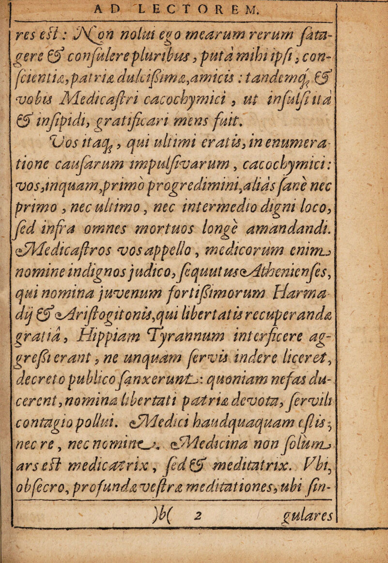 AD 'LECf OREM. res esi: HNfoft nolui ego mearum rerum fata- gere & confitlerepluribus, puta mihi ipfi, con- fctentU,patria dukifim&,.amicis: tandemef& <vobis Medicafiri cacochymici, ut injuljiud & mfipidt, gratificari mens fuit. ‘Vos itafy, qui ultimi eratis, in enumera¬ tione caufarum impulfivarum, cacochymici: vos,inquam,primo progrediminfalids fane nec primo, nec ultimo, nec intermedio dtgm loco, fid infra omnes mortuos longe amandandi. <zfMedicaftros vos appello, medicorum eninu nomine indignos judico, fcquutmosdthemenfes, qui nomina juvenum forti fimorum Harma dij & 'Ssdrfiogito nis, qui libertatis recuperanda gratia, Hippiam 'Tyrannum interficere ag- grefit erant, ne unquam fervis indere liceret, decreto publico lanxeruntL>: quoniam nefas du¬ cerent,nomina libertati patria devota, fer vili ontugio pollui. Vyl-icdai haiidquaquam cflis nec re, nec nemine VMedicina non Jdiumj ars e fi medicat rix, fid fjf meditatrix. Vbt, obfecro, profunda veflra meditationes, ubi fin-