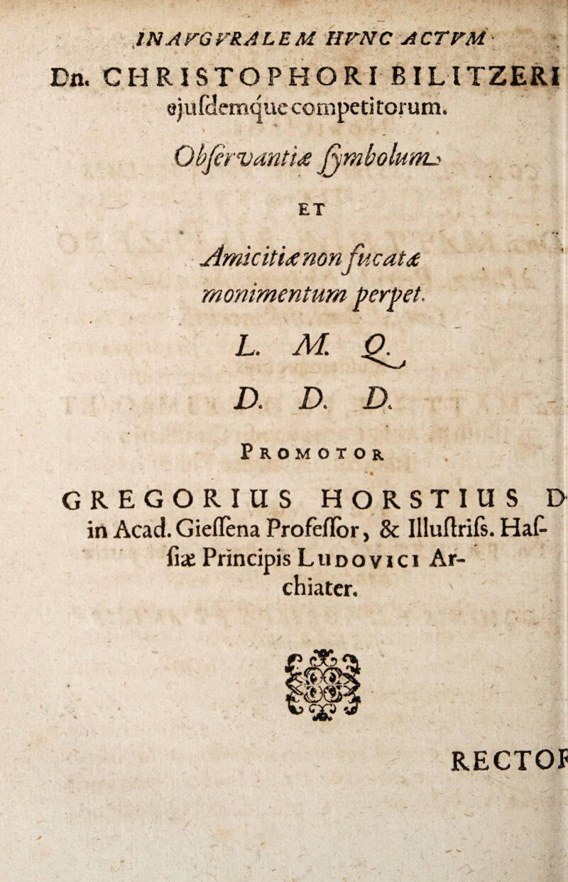 INAFGVRALEM HUNC ACTVM ’ - -i Dn. CHRISTOPHORI BILITZERI ejufdemquc competitorum. -? ObfervanttA fjmbolunu ET t • 1 % Amicit i a non fucat a J ' ’ v monimentum perpet. v ' L. M ^ D. D. D. * Promotor - • , GREGORIUS HORSTIUS D in Acad. Gieflena Profeflor, & Illuftrifs. Hat fi<e Principis L u d o v i c i Ar¬ chiater. RECTO* )