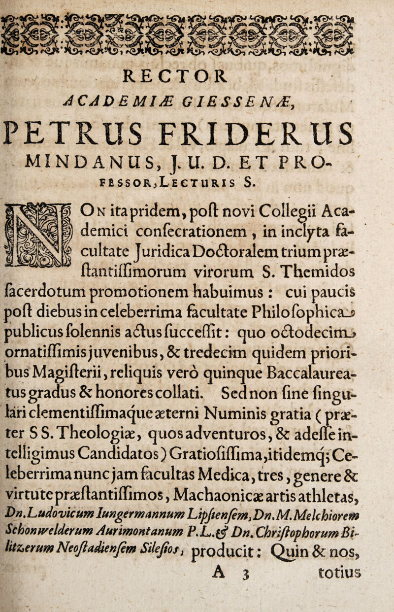 RECTOR ACADBMIX G1ESSEN/E, PETRUS FRIDERUS MINDANUS, J. U. D. ET PRO- FESSORjLeCTURIS S. On ita pridem ,poft novi Collegii Aca- | demici confecrationem , in inclyta fa¬ cultate J uridica Do&oralem trium prae- ftantilfimorum virorum S. Themidos facerdotum promotionem habuimus: cui paucis pofl diebus in celeberrima facultate Philofophica_s publicus folennis a6fus fucceflit: quo o£lodecimj ornatiflimis juvenibus, & tredecim quidem priori¬ bus Magifterii, reliquis vero quinque Baccalaurea- tus gradus & honores collati. Sed non fine fingu- lari clementiflimaque asterni Numinis gratia (prae¬ ter S S. Theologiae, quos adventuros, &; aderfe in- telligimus Candidatos) Gratiofilfima,itidemq5 Ce¬ leberrima nunc jam facultas Medica, tres, genere & virtute praefiantiffimos, Machaonicae artis athletas. Dn.LudovicumImgermannumLipJtenJem,Dn.M.Melchiorcm Schonwelderum Aurimontanum P.L.tf Dn.ChriftophorumBt~ litzerum Neoftadienjem Silejtos, producit : Quin & nos, A 3 totius