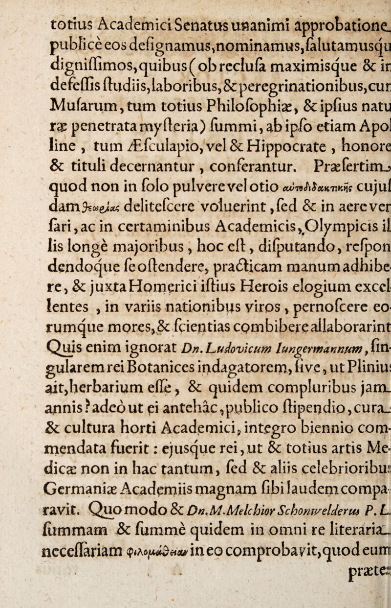 totius Academici Senatus unanimi approbatione, publice eos defignamus>nommamus,falutamusqu digniffimos, quibus (obreclula maximisque & ir defeflisftudiis, laboribus, & peregrinationibus,cur Mufarum,tum totius Philofbphis, &ipfius natu rae penetrata myfleria) fiimmi, ab ipio etiam Apol line , tum /Efculapio, vel & Hippocrate , honore & tituli decernantur , conferantur. Prsfertimj quod non in fblo pulvere vel otio cknMeiKmns cujuf datn&we^ delitefcere voluerint, fed & in aere ver lari,ac in certaminibus Academicis,.Olympicis il lis longe majoribus, hoc elt, diiputando, rcfpon dendoque feoftendere, pra&icam manum adhibe re, & juxta Homerici iftius Herois elogium exccl lentes , in variis nationibus virps, pernofeere eo- rumque mores, & fcientias cpmbibereallaborarint Quis enim ignorat Dn.Ludovicum lungermmnum, lin¬ gularem rei Botanices indagatorem, fi ve, ut Plinius ait,herbarium efie , Sc quidem compluribus jam. annis?adebut ei antehac,publico fhpendio,cura_: &: cultura horti Academici, integro biennio com¬ mendata fuerit: ejusque rei,ut & totius artis Me¬ dies non in hac tantum, fed & aliis celebrioribu; Germanis Academiis magnam fibi laudem compa ravit. Quo modo & Dn. M.Melchlor Schomyelderus P. L. liimmam fumme quidem in omni re literaria_ neceflariam ineo comprobavit,quod eum