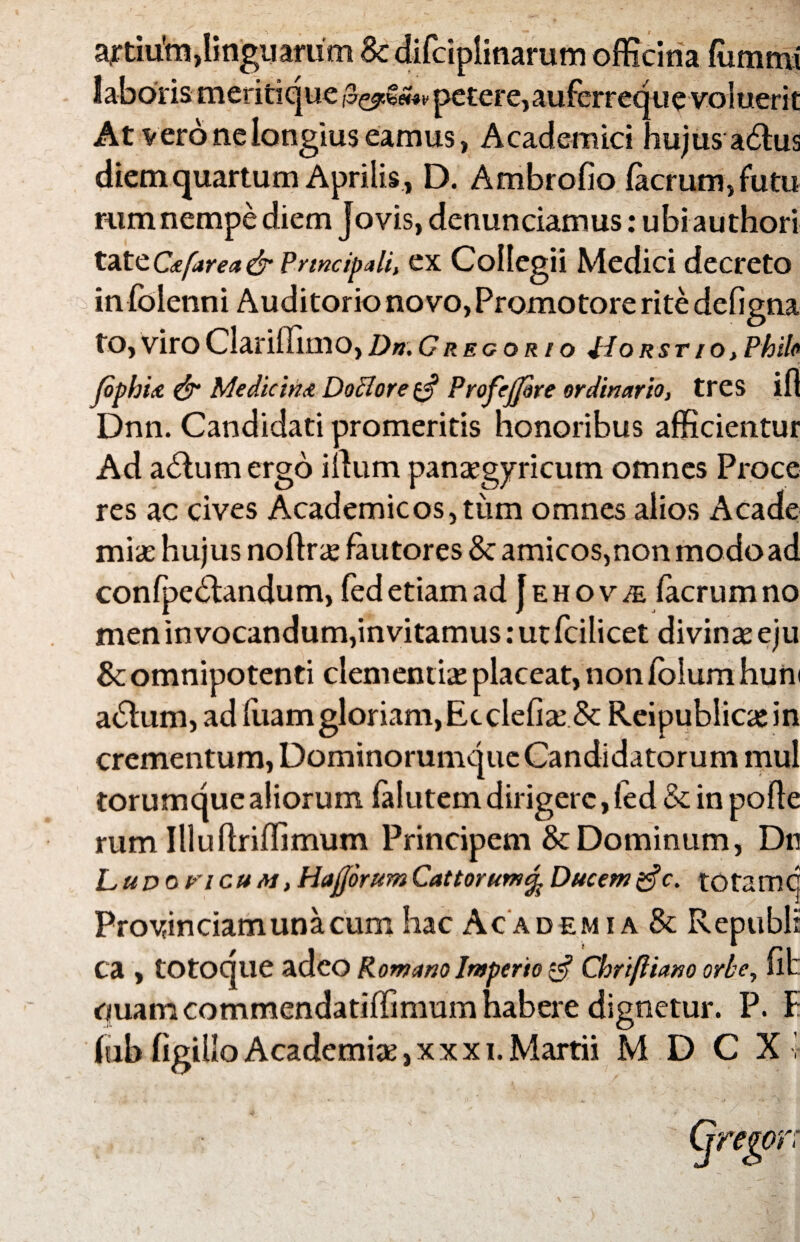 a*tiu'm, linguarum Bc difciplinarum officina ffimmi laboris meritique petere,auferreque voluerit At vero ne longius eamus, Academici hujus a6fus diem quartum Aprilis , D. Ambrofio facrum, futu rum nempe diem Jovis, denunciamus: ubi authori tattC*farea& Prtncipali, ex Collegii Medici decreto in folenni Auditorio novo, Promotore rite defigna to, viro Clariffimo, Dn. G regor io flo rstio, Phile fophite & Medicina Doclore ^ Profrjpre ordinario, tres ifl Dnn. Candidati promeritis honoribus afficientur Ad adlum ergo illum panaegyricum omnes Proce res ac cives Academicos, tum omnes alios Acade miae hujus nollrae fautores & amicos,non modo ad confpedfandum, fed etiam ad J e h o v je facrum no meninvocandum,invitamus:utfcilicet divina eju & omnipotenti clementia placeat, non fblum huni adlum, ad luam gloriam, Ecclefiae & Reipublicarin crementum, Dominorumque Candidatorum mu! torumque aliorum falutem dirigere, fed & in pofle rum IlluflrifTimum Principem & Dominum, Dn LuDoncuM, Hajjorum Cattorum% Ducem £? c. totamq Provinciam una cum hac Academia & Republr Ca , totoque adeo Romano Imperio $ Chrtfliano orbe, fit ouamcornmendatiffimum habere dignetur. P. F fub figilloAcademiae,xxxi.Martii M D C X -