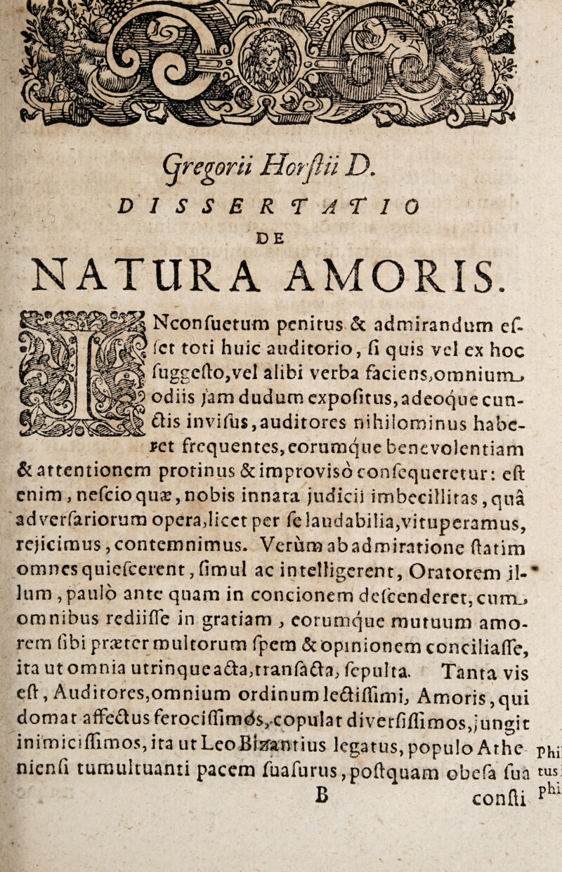 Gregorii Horflii n D 1 S S E R TATIO NATURA^AMORIS. Nconfuetum penitus & admirandum e fi¬ let toti huic auditorio, fi quis vel ex hoc fuggefto,vel alibi verba faciens,omnium_» odiis jam dudum cxpofitus,adeoqueeun¬ dis invifus,auditores nihilominus habe¬ ret frequentes, eorumque benevolentiam &attentioncm protinus&improvisbconfequeretur: eft enim, nefcioqux, nobis innata judicii imbecillitas, qua adverfariorum opera,licet per fe laudabilia,vituperamus, rejicimus, contemnimus. Verum ab admiratione ftatim omnesquiefcerent,fimul ac intelligerent, Oratorem il-* lum , paulo ante quam in concionem delcenderet, curru» omnibus redii fle in gratiam , eorumque mutuum amo¬ rem libi praeter multorum fpem & opinionem conciliafte, ita ut omnia utrinqueada,tranfada, fepulta. Tanta vis eft. Auditores,omnium ordinumlediflimi, Amoris,qui domar affedusferociffimdSj-copulatdiverfiflimosdungic inimiciffimos, ita ut LeoBizranrius legatus, populo Athe pKi: nienfi tumultuanti pacem fuafurus,poftquam obefa lua tusi B confli plu
