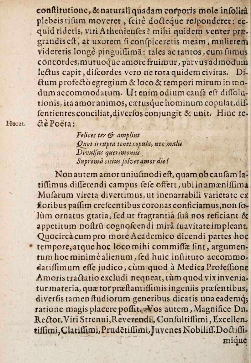 / Rorat, eonftitutione, & naturali quadam corporis mole infolita plebcis rifum moveret, fcite dodeque re/ponderet: ec¬ quid ridetis, viri Athenienfes ? mihi quidem venter prae¬ grandis eft, at uxorem (i confpiceretis meam, mulierem videretis longe pinguiffima: tales ac tantos,cum fumus concordes,mutuoque amore fruimur, parvus admodum ledus capit, difeordes vero ne tota quidem civitas. Di¬ dum profedb egregium & loco & tempori mirum in mo¬ dum accommodatum. Ut enim odium caufa eft diffoiu- tionis, ita amor animos, catusque hominum copulat,dif- fentientesconciliat,diverfos conjungit & unit. Hinc re- die Poeta: . . ' Felices ter & amplius Quos irrupta tenet cepula, nec malis Divulfm querimoniis Suprema citius folvet amor die! Non autem amor uniufmodi eft, quam ob caufam Ia» tiflimus differendi campus fefe offert, ubiinamaeniffima ■ Mufarum vireta divertimus, ut inenarrabili varietate ex floribus paffim crefcentibus coronas conficiamus,non fo» lum ornatus gratia, fed ut fragrantia fua nos reficiant & appetitum noftru cognofcendi mira luavitateimpleant. Quocirca cum pro more Academico dicendi partes hoc • tempore,atque hoc locomihi commiffa fint, argumen¬ tum hoc minime alienum, fed huic inftituto accommo- datilfimum effe judico, cum quod a Medica Profefiione Amoris tradatio excludi nequeat, tum quod vix invenia¬ tur materia, quae tot praeftantiffimis ingeniis praffentibus, diverfis tamenftudiorum generibus dicatis unaeademq; ratione magis placerepoffit. Wos autem. Magnifice Dn. Redor,Viri Strenui, Reverendi, Confultiffimi, Excellem tifftmi;Clarifliini,Prudetiflimi, Juvenes Nobiliff.Dodiffi- mique
