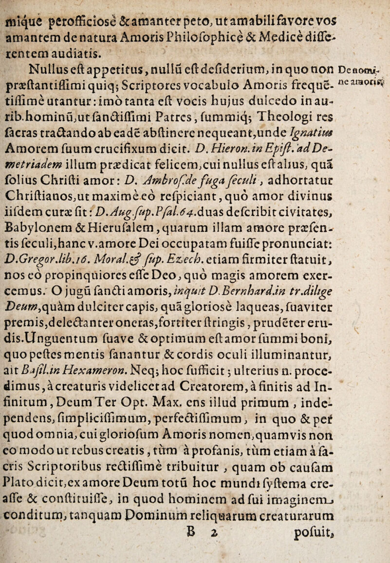 inique perofficiose & amanter peto, ut amabili favore vos amantem de natura Amoris Phiiofophice & Medice di fle- rentem audiatis. Nullus eft appetitus, nullu eftdcfiderium, in quo non Denam*. prseftantiflimi quiq; Scriptores vocabulo Amoris freque- nearaorisi tiflime utantur: imo tanta eft vocis hujus dulcedo inau- rib.hominu,utfan<ftiffimi Patres, fummiq; Theologi res facras tra&andoabeade abftinere nequeant,unde Igmtim Amorem fuum crucifixum dicit. D. Hiero», in Epift. ad De¬ metriadem illum prodicat felicem,cui nullus efrahus, qua folius Chrifti amor: D. Jmbrof.defugafeculi, adhortatur Chriftianos, ut maxime eo refpiciant,quo amor divinus iifdem curae fit: D.Aug.fup.Pfal.64Auas deteribit civitates, Babylonem &Hierufalem,quarum illam amore praeten¬ tis feculi,hanc v.amore Dei occupatam fuiflc pronunciat: D.Gregor.lib.i6. Moral.tf fup. E&ech. etiam firmiter ftatuit, nos eo propinquiores efle Deo, quo magis amorem exer¬ cemus. O jugu fandi amoris, inquit D.Bernhard.in tr.dilige Deum,<\\xzm dulciter capis, qua gloriose laqueas, fuaviter premis,dele&anter oneras,forti ter ft tingis ,prudetereru- dis.Unguentum fuave & optimum eft amor fummi boni, quo peftes mentis fanantur & cordis oculi illuminantur, ait Bafil.in Hexameron. Neq; hoc fufficit; ulterius n. proce¬ dimus, acreaturis videlicet ad Creatorem, & finitis ad In¬ finitum, Deum Ter Opt. Max. ens iilud primum , inde- pendens,fimplkiffimum,perfe<ftiffimum, in quo&peif quodomnia,cuigloriofum Amoris nomen,quamvis non eo modo ut rebus creatis, tura aprofanis, tum etiam a fa- cris Scriptoribus re&iffime tribuitur , quam ob caufam Plato dicit,ex amore Deum totu hoc mundi fyftema cre- afle & conftituifie, in quod hominem adfui imagincm_» conditum, tanquam Dominum reliquarum creaturarum fc' B Z pofuita