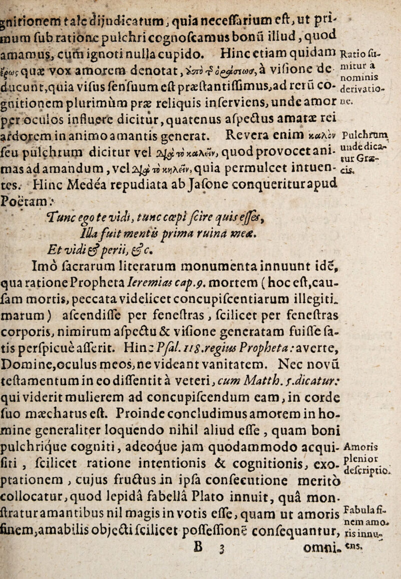 gnirionem talcflijudicatum, quia neceffarium efV, ut pri¬ mum fub ratione pulchriccgnofcaniusbonu iliud, quod amamus, cum ignoti nulla cupido. Hinc etiam quidam Ratio fu- iWquae vox amorem denotat,5W^«W«»ir,a vilione de nutur a ducunt,quia vifus lenfuum eupraeuantitlimusjad reru co- derivatio- gnitionem plurimum prx reliquis inferviens, unde amor ne. pjer oculos influere dicitur,quatenus afpe&us amatae rei ardorem in animo amantis generat. Revera enim k*As» pulchram feu pulchrum dicitur vel 24$n»x*\«v, quod provocet ani- mas ad amandum, vel 2^ TBicuXefi-. quia permulcet intuen- ^ tes. Hinc Medea repudiata ab Jafone conqueritur apud Poetam.* ‘Tunc ego te vidi, tunc caepi Jcire quis efest Illa fuit mentis prima ruina me&. Et vidi $ perii, tfc. Imo facrarum literarum monumenta innuunt ide, qua ratione Propheta Ieremias cap.p. mortem (hoc eft,cau- fam mortis, peccata videlicet concupifcentiarum illegith marum) afeendifle per feneflras, fcilicet per feneftras corporis, nimirum afpe£tu&vifione generatam fuiflefa- tis perfpieueaflerit. Hinc PfaL 11 s.regius Propheta eavene. Domine,oculus meos,ne videant vanitatem. Nec novu teftamen tum in eo diflentit a veteri, cum Matth. /.dicatur: qui viderit mulierem ad concupifcendum eam, in corde fuo maecharuseft. Proinde concludimus amorem in ho¬ mine generaliter loquendo nihil aliud efle , quam boni pulchrique cogniti, adeoque jam quodammodo aequi- Amoris fiti , fcilicet ratione intentionis & cognitionis, exo- ^efcrTti ptationem , cujus fru&usin ipfa confecutione merito collocatur,quod lepida fabella Plato innuit, qua mon- ftraturamantibusnil magis in votis efle, quam ut amoris finem,amabilis obje&ifcilicet pofleflione confequantur, 10, nem amo* iis innvi** B 3 omni, ««s-