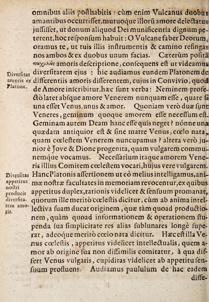 omnibus aliis pofthabitis t cbm enim Vulcatius duobus amantibus occurriffet,mutuoque illoruamore dcledatus* juffiffet, ut donum aliquod Dei munificentia dignum pe¬ terent,hoc refponfum habuit: OVulcanefaberDeorumj oramus te, ut tuis illis inftrumentis & camino refingas nos ambos & ex duobus unum facias. Cteterum pofita wxjjxuh; amoris defcriptione,confequen$ eft ut videamus Diverfitas diverfitatero ejus : hic audiamus eundem Platonem de amoris ex differentiis amoris differentem, cujus in Convivio, quod Platone, de Amore infcribitur,ha:c funt verba: Neminem profe- Cto latet abfqueamore Venerem nunquam effe, quare fi una effet Venus,unus & amor. Quoniam vero dua: fune Veneres, geminum quoque amorem effe neceffum eft. Gcminamautem Deam hanc effe quis neget? nonneuna quaedam antiquior eft & fine matre Venus, coelo nata * quam coeleftem Venerem nuncupamus ? altera vero ju¬ nior e Jove & Dioneprogenita, quam vulgarem commu- nemque vocamus. Neceifarium itaqueamorem Vene¬ ris illius Comitem coeleftem vocari,hujus vere vulgarem. Divptfltas HancPlatonis affertionem ut eo melius intelligamus,ani- appetuus nicenoftrae facultates in memoriam revocentur,ex quibus noltri £em amo (is producit appetitus duplex,rationis videlicet & fenfuum promanat,. diverfita- quorum ille meritococleftis dicitur, cum ab anima intel¬ lectiva fuam ducat originem, qua: tkm quoad produCtio- nem,quam quoad informationem & operationem ftu- penda fua fimplicitate res alias fublunares longe fupe- rat, adeoque merito coelo nata dicitur. Harceftilla Ve¬ nus coeleftis , appetitus videlicet intellectualis, quem a- mor ab origine fua non diflimilis comitatur, & qua dif¬ fert Venus vulgaris, cupiditas videlicet ab appetitufen- jfuum profluens. Audiamus paululum de hac eadem  • - - - diffe-